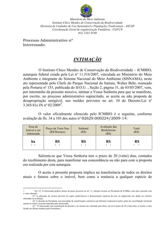 Ministério do Meio Ambiente
Instituto Chico Mendes de Conservação da Biodiversidade
Diretoria de Unidades de Uso Sustentável e Populações Tradicionais - DIUSP
Coordenação Geral de regularização Fundiária - CGFUN
(61) 3341-9180
Processo Administrativo nº
Interessado:
INTIMAÇÃO
O Instituto Chico Mendes de Conservação da Biodiversidade – ICMBIO,
autarquia federal criada pela Lei nº 11.516/2007, vinculada ao Ministério do Meio
Ambiente e integrante do Sistema Nacional do Meio Ambiente (SISNAMA), neste
ato representado pelo Chefe do Parque Nacional do Itatiaia, Walter Behr, nomeado
pela Portaria nº 153, publicada do D.O.U. , Seção 2, página 31, de 03/05/2007, vem,
por intermédio da presente missivo, intimar a Vossa Senhoria para que se manifeste,
por escrito, no processo administrativo supracitado, se aceita ou não proposta de
desapropriação amigável, nos moldes previstos no art. 10 do Decreto-Lei nº
3.365/41e IN nº 02/2009
1
.
O valor oficialmente oferecido pelo ICMBIO é o seguinte, conforme
avaliação de fls. 34 a 103 dos autos nº 02629.000224/2009-14:
Área do
Imóvel a ser
indenizada
Preço da Terra Nua
(R$/Hectare)
Subtotal
(R$)
Avaliação das
Benfeitorias
(R$)
Total
(R$)
ha
( )
R$
( )
R$
( )
R$
( )
R$
( )
Salienta-se que Vossa Senhoria tem o prazo de 20 (vinte) dias, contados
do recebimento desta, para manifestar sua concordância ou não para com a proposta
ora realizada por esta autarquia.
O aceite à presente proposta implica na transferência de todos os direitos
atuais e futuros sobre o imóvel, bem como a renúncia a qualquer espécie de
1 “Art. 32. O interessado poderá, dentro do prazo prescrito no art. 31, interpor recurso ao Presidente do ICMBio, caso não concorde com
o valor ofertado.
§1º A admissão do recurso previsto no caput condiciona-se à demonstração expressa de erro ou imprecisão nos dados ou critérios
utilizados na avaliação.
§2º A decisão do Presidente será precedida de manifestação conclusiva da Diretoria responsável pelas ações de consolidação territorial
quanto às razões recursais aduzidas pelo interessado.
§3º “O interessado será cientificado da decisão e, no mesmo ato, intimado para dizer, em novo prazo de 20 (vinte) dias, se aceita o valor
fixado em última instância pelo Presidente.”
 
