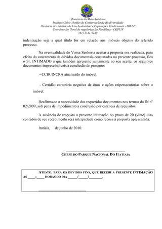 Ministério do Meio Ambiente
Instituto Chico Mendes de Conservação da Biodiversidade
Diretoria de Unidades de Uso Sustentável e Populações Tradicionais - DIUSP
Coordenação Geral de regularização Fundiária - CGFUN
(61) 3341-9180
indenização seja a qual título for em relação aos imóveis objetos do referido
processo.
Na eventualidade de Vossa Senhoria aceitar a proposta ora realizada, para
efeito do saneamento de dúvidas documentais constatadas no presente processo, fica
o Sr. INTIMADO a que também apresente juntamente ao seu aceite, os seguintes
documentos imprescindíveis a conclusão do presente:
- CCIR INCRA atualizado do imóvel;
- Certidão cartorária negativa de ônus e ações reipersecutórias sobre o
imóvel.
Reafirma-se a necessidade dos requeridos documentos nos termos da IN nº
02/2009, sob pena de impedimento a conclusão por carência de requisitos.
A ausência de resposta a presente intimação no prazo de 20 (vinte) dias
contados de seu recebimento será interpretada como recusa à proposta apresentada.
Itatiaia, de junho de 2010.
_______________________________
CHEFE DO PARQUE NACIONAL DO ITATIAIA
ATESTO, PARA OS DEVIDOS FINS, QUE RECEBI A PRESENTE INTIMAÇÃO
ÀS ____:____ HORAS DO DIA _____/_____/_______.
_____________________________
voltar
 