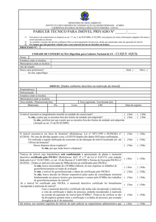 MINISTÉRIO DO MEIO AMBIENTE
INSTITUTO CHICO MENDES DE CONSERVAÇÃO DA BIODIVERSIDADE – ICMBIO
COORDENAÇÃO GERAL DE REGULARIZAÇÃO FUNDIARIA - CGFUN
PARECER TÉCNICO PARA IMÓVEL PRIVADO Nº ______/_____
1) Este parecer dá cumprimento ao disposto no art. 17, inc. I, da IN/ICMBio nº 02/2009, sem prejuízo de outras informações julgadas relevantes a
serem anexadas ao mesmo.
2) As certidões vencidas não devem configurar óbice ao prosseguimento do processo, desde que atualizadas antes da aquisição do imóvel.
3) Os campos que não guardem relação com o caso concreto devem ser deixados em branco.
PROCESSO Nº:
UNIDADE DE CONSERVAÇÃO ( Hiperlink para Cadastro Nacional de UC - CLIQUE AQUI):
Nome
Estado(s) onde se localiza
Município(s) onde se localiza
Ato de criação
Houve atos posteriores? Sim( ) Não ( )
Se sim, especifique:
IMÓVEL (Dados conforme descritos na matrícula do imóvel)
Proprietário(s)
Denominação
Estado(s) onde se localiza
Município(s) onde se localiza
Área medida / Planimetrada (ha): Área registrada / Escriturada (ha)
Matrículas Fls. Livro CRI Data do registro
O imóvel encontra-se integralmente inserido na unidade de conservação? ( ) Sim ( ) Não
Se não, a parte que se encontra fora dos limites da unidade será adquirida? ( ) Sim ( ) Não
Se sim, justificar por que a parte que se encontra fora dos limites da unidade será adquirida
(Atenção ao art. 21 da IN 02/2009):
O imóvel encontra-se em faixa de fronteira? (Referências: Lei n° 9871/1999 e IN/INCRA n°
63/2010) - No caso de dúvidas quanto a isso, a CGFUN dispões dos dados GEO para confirmação.
( ) Sim ( ) Não
Foi realizada a regular ratificação da concessão ou da alienação do imóvel localizado em até
150 km da fronteira?
( ) Sim ( ) Não
Houve dispensa dessa exigência? ( ) Sim ( ) Não
Se sim, por que razão houve a dispensa?
Trata-se de imóvel cuja transferência está condicionada à apresentação de planta e memorial
descritivo certificado pelo INCRA? (Referências: §§3º, 4º e 5º da Lei nº 6.015/73, com redação
dada pela Lei nº 10.267/2001, c/c art. 10 do Decreto nº 4.449/2002 e Norma de Execução/INCRA nº
96/2010) – (Todos os imóveis com mais de 500ha devem ser certificados pelo INCRA)
( ) Sim ( ) Não
Se não, houve necessidade de o ICMBio elaborar, às suas expensas os trabalhos de
georreferenciamento no laudo de avaliação
( ) Sim ( ) Não
Se sim, o imóvel foi georreferenciado e objeto de certificação pelo INCRA? ( ) Sim ( ) Não
Se não, houve decisão do Diretor responsável pelas ações de consolidação territorial
fundamentada em parecer técnico que autorizasse o custeio pelo ICMBio dos trabalhos
de georreferenciamento do imóvel?
( ) Sim ( ) Não
Se o imóvel foi certificado pelo INCRA, o memorial descritivo certificado foi formalmente
incorporado à matrícula do imóvel?
( ) Sim ( ) Não
Caso o memorial descritivo certificado não tenha sido incorporado a matrícula,
a vista da certificação e dados do processo, poderão incorporados à matrícula
na ocasião da aquisição do imóvel pelo ICMBio? (Trata-se de verificar se não
há divergência gritante entre a certificação e os dados do processo, por exemplo
divergência de nº de matrícula)
( ) Sim ( ) Não
Há notícia, nos assentos registrais do imóvel, de ação judicial ou requerimento administrativo que ( ) Sim ( ) Não
 