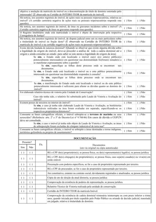 objetive a anulação da matrícula do imóvel ou a desconstituição do título de domínio ostentado pelo
interessado? (É observado na Certidão de INTEIRO TEOR da matrícula do imóvel)
Há notícia, nos assentos registrais do imóvel, de ações reais ou pessoais reipersecutórias, relativas ao
imóvel? (A certidão cartorária negativa de ações reais ou pessoais reipersecutórias responde esta
questão).
( ) Sim ( ) Não
Há notícia, nos assentos registrais do imóvel, de ônus ou gravames incidentes sobre o imóvel? (A
Certidão cartorária negativa de ônus ou gravames responde essa questão)
( ) Sim ( ) Não
O Registro Imobiliário onde está matriculado o imóvel é objeto de intervenção pela respectiva
Corregedoria de Justiça?
( ) Sim ( ) Não
Há notícia, nos assentos registrais do imóvel, de disputa judicial entre um ou mais particulares sobre
a titularidade do imóvel ou fração deste? (É observado na Certidão de INTEIRO TEOR da
matrícula do imóvel e na certidão negativa de ações reais ou pessoais reipersecutórias)
( ) Sim ( ) Não
Existe dúvida fundada de natureza dominial? (Quando se observar que existe alguma dúvida sobre
a legalidade da origem do imóvel, deve-se proceder a análise de toda a cadeia dominial até a
origem e ainda consultar ao estado para saber se este atesta a legalidade de origem da área)
( ) Sim ( ) Não
Se sim, o Estado onde está localizado o imóvel ou(e) o(s) ente(s) público(s)
potencialmente interessado(s) em questionar sua dominialidade foi(foram) instado(s) a
se manifestar expressamente sobre a questão?
( ) Sim ( ) Não
Se sim, especifique as folhas deste processo onde se encontram tais
documentos.
Se sim, o Estado onde está localizado o imóvel ou o ente público potencialmente
interessado em questionar sua dominialidade respondeu à consulta?
( ) Sim ( ) Não
Se sim, especifique as folhas deste processo onde se encontram tais
documentos.
Se sim, a manifestação do Estado onde está localizado o imóvel ou do ente público
potencialmente interessado é suficiente para afastar as dúvidas quanto ao domínio do
imóvel?
( ) Sim ( ) Não
Foi elaborado relatório técnico de vistoria pela Unidade de Conservação? ( ) Sim ( ) Não
Caso não tenha sido, o relatório foi substituído pelo Laudo de Vistoria e Avaliação do
imóvel?
( ) Sim ( ) Não
Existem posses de terceiros no interior do imóvel? ( ) Sim ( ) Não
Se sim, e caso já tenha sido elaborado Laudo de Vistoria e Avaliação, as benfeitorias
indenizáveis realizadas na área foram avaliadas em separado, especificando-se os
respectivos proprietários/detentores?
( ) Sim ( ) Não
Consoante as bases cartográficas oficiais, o imóvel sobrepõe-se a terrenos de marinha ou seus
acrescidos? (Referência: arts. 2º e 3º do Decreto-Lei nº 9.760/46) Em casos de dúvida a CGFUN
deve ser consultada.
( ) Sim ( ) Não
Se sim, e caso o imóvel já tenha sido objeto de Laudo de Vistoria e Avaliação, as áreas
de sobreposição foram excluídas do cômputo indenizável de terra nua?
( ) Sim ( ) Não
Consoante as bases cartográficas oficiais, o imóvel se sobrepõe a áreas destinadas a terras indígenas,
territórios quilombola ou projetos de assentamento?
( ) Sim ( ) Não
DOCUMENTAÇÃO
Presente?
Sim Não
Fls. Documentos
(em via original ou cópia autenticada)
( ) ( ) RG e CPF do(s) proprietário(s), se pessoa física, ou do(s) representante(s) legal(is), se pessoa jurídica.
( ) ( )
RG e CPF do(s) cônjuge(s) do proprietário(s), se pessoa física, caso seja(m) casado(s) ou viva(m) em
união estável.
( ) ( ) Procuração com poderes específicos, se for o caso de proprietário representado por terceiro.
( ) ( ) RG e CPF do procurador, se for o caso de proprietário representado por terceiro.
( ) ( ) Ato constitutivo, estatuto ou contrato social, devidamente registrados e atualizados, se pessoa jurídica.
( ) ( ) Cópia do ato de eleição da atual diretoria, se pessoa jurídica
( ) ( ) Comprovação da existência de poderes de representação, se pessoa jurídica.
( ) ( ) Relatório Técnico de Vistoria realizada pela unidade de conservação.
( ) ( ) Certidão de INTEIRO TEOR da matrícula Imóvel.
( ) ( )
Comprovação da existência de cadeia dominial trintenária ininterrupta ou com prazo inferior a trinta
anos, quando iniciada por título expedido pelo Poder Público ou oriundo de decisão judicial, transitada
em julgado, relativa à titularidade do domínio.
 