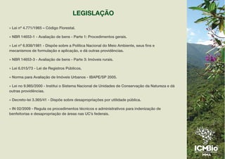 LEGISLAÇÃO
» Lei nº 4.771/1965 – Código Florestal.
» NBR 14653-1 - Avaliação de bens - Parte 1: Procedimentos gerais.
» Lei nº 6.938/1981 - Dispõe sobre a Política Nacional do Meio Ambiente, seus fins e
mecanismos de formulação e aplicação, e dá outras providências.
» NBR 14653-3 - Avaliação de bens - Parte 3: Imóveis rurais.
» Lei 6.015/73 - Lei de Registros Públicos.
» Norma para Avaliação de Imóveis Urbanos - IBAPE/SP 2005.
» Lei no 9.985/2000 - Institui o Sistema Nacional de Unidades de Conservação da Natureza e dá
outras providências.
» Decreto-lei 3.365/41 - Dispõe sobre desapropriações por utilidade pública.
» IN 02/2009 - Regula os procedimentos técnicos e administrativos para indenização de
benfeitorias e desapropriação de áreas nas UC’s federais.
 