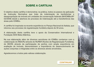 O objetivo desta cartilha é demonstrar, na prática, todos os passos da aplicação
da Instrução Normativa que trata da indenização de benfeitorias e
desapropriação de imóveis em unidades de conservação federais (IN/ICMBio/Nº
02/2009) desde a abertura do processo de indenização até a transferência das
áreas pelo ICMBio.
A cartilha foi inspirada na recente experiência no Parque Nacional do Itatiaia, que
retomou seu processo de regularização fundiária depois de 50 anos.
A elaboração desta cartilha teve o apoio da Conservation International e
Fundação SOS Mata Atlântica.
Na sua elaboração além de diversos servidores do ICMBio contamos com a
colaboração do INEA/RJ através do NUREF( Núcleo de Regularização Fundiária),
do INCRA através da participação de peritos com ampla experiência em
avaliação de imóveis, demonstraram a importância do desenvolvimento de
ações conjuntas e integradas entre os diversos atores envolvidos.
Agradecemos a todos pela valiosa colaboração.
SOBRE A CARTILHA
CONTINUAR
 
