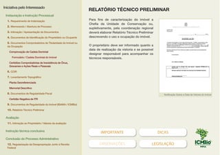 IMPORTANTE DICAS
OBSERVAÇÕES LEGISLAÇÃO
Para fins de caracterização do imóvel a
Chefia da Unidade de Conservação ou,
supletivamente, pela coordenação regional
deverá elaborar Relatório Técnico Preliminar
descrevendo o uso e ocupação do imóvel.
O proprietário deve ser informado quanto a
data de realização da vistoria e se possível
designar responsável para acompanhar os
técnicos responsáveis.
Notificação Sobre a Data de Vistoria do Imóvel
RELATÓRIO TÉCNICO PRELIMINAR
Iniciativa pelo Interessado
Instauração e Instrução Processual
1. Requerimento de Indenização
2. Memorando / Abertura de Processo
3. Intimação / Apresentação de Documentos
4. Documentos de Identificação do Proprietário ou Ocupante
5. Documentos Comprobatórios de Titularidade do Imóvel ou
da Ocupação
Comprovação de Cadeia Dominial
Formulário / Cadeia Dominial do Imóvel
Certidões Comprobatórias de Inexistência de Ônus,
Gravames e Ações Reais e Pessoais
6. CCIR
7. Levantamento Topográfico
Planta Georeferenciada
Memorial Descritivo
8. Documentos de Regularidade Fiscal
Certidão Negativa de ITR
9. Documentos de Regularidade do Imóvel (IBAMA / ICMBio)
10. Relatório Técnico Preliminar
Avaliação
11. Intimação ao Proprietário / Valores da avaliação
Instrução técnica conclusiva
Conclusão do Processo Administrativo
12. Regularização da Desapropriação Junto à Receita
Federal
MODELO DE NOTIFICAÇÃO
MODELO DE RELATÓRIO TÉCNICO PRELIMINAR
 
