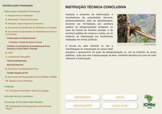 IMPORTANTE DICAS
OBSERVAÇÕES LEGISLAÇÃO
Acatada a proposta de indenização, a
transferência da propriedade dar-se-á,
preferencialmente, pela via administrativa,
devendo ser formalizada por escritura
pública de desapropriação amigável, no
caso de imóvel de domínio privado, e de
escritura pública de compra e venda, em se
tratando de indenização por benfeitorias
realizadas em terras públicas.
A recusa do valor ofertado ou não a
manifestação do interessado em prazo hábil
ensejará o ajuizamento de ação de desapropriação ou, em se tratando de terras
públicas, ação que vise à desocupação da área, mediante depósito em juízo do valor
referente à indenização.
Araçari Banana
INSTRUÇÃO TÉCNICA CONCLUSIVA
Iniciativa pelo Interessado
Instauração e Instrução Processual
1. Requerimento de Indenização
2. Memorando / Abertura de Processo
3. Intimação / Apresentação de Documentos
4. Documentos de Identificação do Proprietário ou Ocupante
5. Documentos Comprobatórios de Titularidade do Imóvel ou
da Ocupação
Comprovação de Cadeia Dominial
Formulário / Cadeia Dominial do Imóvel
Certidões Comprobatórias de Inexistência de Ônus,
Gravames e Ações Reais e Pessoais
6. CCIR
7. Levantamento Topográfico
Planta Georeferenciada
Memorial Descritivo
8. Documentos de Regularidade Fiscal
Certidão Negativa de ITR
9. Documentos de Regularidade do Imóvel (IBAMA / ICMBio)
10. Relatório Técnico Preliminar
Avaliação
11. Intimação ao Proprietário / Valores da avaliação
Instrução técnica conclusiva
Conclusão do Processo Administrativo
12. Regularização da Desapropriação Junto à Receita
Federal
MODELO
 