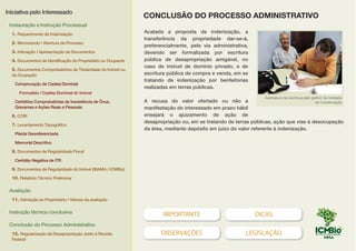 IMPORTANTE DICAS
OBSERVAÇÕES LEGISLAÇÃO
Acatada a proposta de indenização, a
transferência da propriedade dar-se-á,
preferencialmente, pela via administrativa,
devendo ser formalizada por escritura
pública de desapropriação amigável, no
caso de imóvel de domínio privado, e de
escritura pública de compra e venda, em se
tratando de indenização por benfeitorias
realizadas em terras públicas.
A recusa do valor ofertado ou não a
manifestação do interessado em prazo hábil
ensejará o ajuizamento de ação de
desapropriação ou, em se tratando de terras públicas, ação que vise à desocupação
da área, mediante depósito em juízo do valor referente à indenização.
Assinatura da escritura pelo gestor da Unidade
de Conservação
CONCLUSÃO DO PROCESSO ADMINISTRATIVO
Iniciativa pelo Interessado
Instauração e Instrução Processual
1. Requerimento de Indenização
2. Memorando / Abertura de Processo
3. Intimação / Apresentação de Documentos
4. Documentos de Identificação do Proprietário ou Ocupante
5. Documentos Comprobatórios de Titularidade do Imóvel ou
da Ocupação
Comprovação de Cadeia Dominial
Formulário / Cadeia Dominial do Imóvel
Certidões Comprobatórias de Inexistência de Ônus,
Gravames e Ações Reais e Pessoais
6. CCIR
7. Levantamento Topográfico
Planta Georeferenciada
Memorial Descritivo
8. Documentos de Regularidade Fiscal
Certidão Negativa de ITR
9. Documentos de Regularidade do Imóvel (IBAMA / ICMBio)
10. Relatório Técnico Preliminar
Avaliação
11. Intimação ao Proprietário / Valores da avaliação
Instrução técnica conclusiva
Conclusão do Processo Administrativo
12. Regularização da Desapropriação Junto à Receita
Federal
EXEMPLO
 