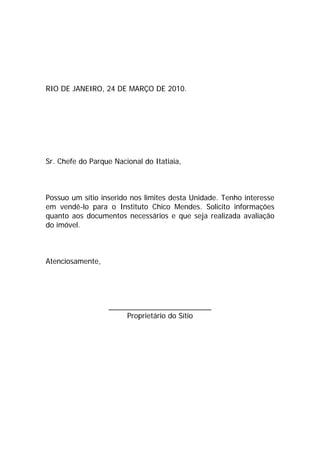 RIO DE JANEIRO, 24 DE MARÇO DE 2010.
Sr. Chefe do Parque Nacional do Itatiaia,
Possuo um sítio inserido nos limites desta Unidade. Tenho interesse
em vendê-lo para o Instituto Chico Mendes. Solicito informações
quanto aos documentos necessários e que seja realizada avaliação
do imóvel.
Atenciosamente,
_________________________
Proprietário do Sítio
voltar
 