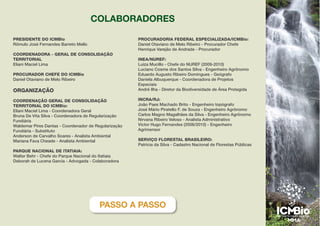 PRESIDENTE DO ICMBio
Rômulo José Fernandes Barreto Mello
COORDENADORA - GERAL DE CONSOLIDAÇÃO
TERRITORIAL
Eliani Maciel Lima
PROCURADOR CHEFE DO ICMBio
Daniel Otaviano de Melo Ribeiro
ORGANIZAÇÃO
COORDENAÇÃO GERAL DE CONSOLIDAÇÃO
TERRITORIAL DO ICMBio:
Eliani Maciel Lima - Coordenadora Geral
Bruna De Vita Silva - Coordenadora de Regularização
Fundiária
Waldemar Pires Dantas - Coordenador de Regularização
Fundiária - Substituto
Anderson de Carvalho Soares - Analista Ambiental
Mariana Fava Cheade - Analista Ambiental
PARQUE NACIONAL DE ITATIAIA:
Walter Behr - Chefe do Parque Nacional do Itatiaia
Deborah de Lucena Garcia - Advogada - Colaboradora
PROCURADORIA FEDERAL ESPECIALIZADA/ICMBio:
Daniel Otaviano de Melo Ribeiro - Procurador Chefe
Henrique Varejão de Andrade - Procurador
INEA/NUREF:
Luiza Mucillo - Chefe do NUREF (2009-2010)
Luciano Cosme dos Santos Silva - Engenheiro Agrônomo
Eduardo Augusto Ribeiro Domingues - Geógrafo
Daniela Albuquerque - Coordenadora de Projetos
Especiais
André Ilha - Diretor da Biodiversidade de Área Protegida
INCRA/RJ:
João Paes Machado Brito - Engenheiro topógrafo
José Mário Piratello F. de Souza - Engenheiro Agrônomo
Carlos Magno Magalhães da Silva - Engenheiro Agrônomo
Nirvana Ribeiro Veloso - Analista Administrativo
Victor Hugo Fernandes (2006/2010) - Engenheiro
Agrimensor
SERVIÇO FLORESTAL BRASILEIRO:
Patrícia da Silva - Cadastro Nacional de Florestas Públicas
COLABORADORES
PASSO A PASSO
 