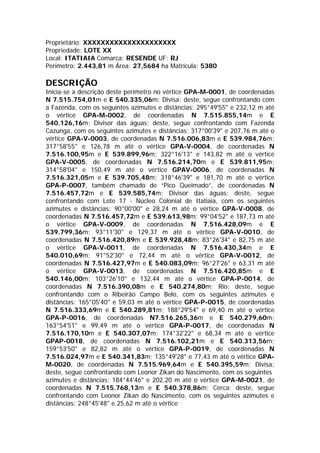 Proprietário: XXXXXXXXXXXXXXXXXXXXX
Propriedade: LOTE XX
Local: ITATIAIA Comarca: RESENDE UF: RJ
Perímetro: 2.443,81 m Área: 27,5684 ha Matrícula: 5380
DESCRIÇÃO
Inicia-se a descrição deste perímetro no vértice GPA-M-0001, de coordenadas
N 7.515.754,01m e E 540.335,06m; Divisa; deste, segue confrontando com
a Fazenda, com os seguintes azimutes e distâncias: 295°49'55" e 232,12 m até
o vértice GPA-M-0002, de coordenadas N 7.515.855,14m e E
540.126,16m; Divisor das águas; deste, segue confrontando com Fazenda
Cazunga, com os seguintes azimutes e distâncias: 317°00'39" e 207,76 m até o
vértice GPA-V-0003, de coordenadas N 7.516.006,83m e E 539.984,76m;
317°58'55" e 126,78 m até o vértice GPA-V-0004, de coordenadas N
7.516.100,95m e E 539.899,96m; 322°16'13" e 143,82 m até o vértice
GPA-V-0005, de coordenadas N 7.516.214,70m e E 539.811,95m;
314°58'04" e 150,49 m até o vértice GPAV-0006, de coordenadas N
7.516.321,05m e E 539.705,48m; 318°46'39" e 181,70 m até o vértice
GPA-P-0007, também chamado de “Pico Queimado”, de coordenadas N
7.516.457,72m e E 539.585,74m; Divisor das águas; deste, segue
confrontando com Lote 17 - Núcleo Colonial de Itatiaia, com os seguintes
azimutes e distâncias: 90°00'00" e 28,24 m até o vértice GPA-V-0008, de
coordenadas N 7.516.457,72m e E 539.613,98m; 99°04'52" e 187,73 m até
o vértice GPA-V-0009, de coordenadas N 7.516.428,09m e E
539.799,36m; 93°11'30" e 129,37 m até o vértice GPA-V-0010, de
coordenadas N 7.516.420,89m e E 539.928,48m; 83°26'34" e 82,75 m até
o vértice GPA-V-0011, de coordenadas N 7.516.430,34m e E
540.010,69m; 91°52'30" e 72,44 m até o vértice GPA-V-0012, de
coordenadas N 7.516.427,97m e E 540.083,09m; 96°27'26" e 63,31 m até
o vértice GPA-V-0013, de coordenadas N 7.516.420,85m e E
540.146,00m; 103°26'10" e 132,44 m até o vértice GPA-P-0014, de
coordenadas N 7.516.390,08m e E 540.274,80m; Rio; deste, segue
confrontando com o Ribeirão Campo Belo, com os seguintes azimutes e
distâncias: 165°05'40" e 59,03 m até o vértice GPA-P-0015, de coordenadas
N 7.516.333,69m e E 540.289,81m; 188°29'54" e 69,40 m até o vértice
GPA-P-0016, de coordenadas N7.516.265,36m e E 540.279,60m;
163°54'51" e 99,49 m até o vértice GPA-P-0017, de coordenadas N
7.516.170,10m e E 540.307,07m; 174°32'22" e 68,34 m até o vértice
GPAP-0018, de coordenadas N 7.516.102,21m e E 540.313,56m;
159°53'50" e 82,82 m até o vértice GPA-P-0019, de coordenadas N
7.516.024,97m e E 540.341,83m; 135°49'28" e 77,43 m até o vértice GPA-
M-0020, de coordenadas N 7.515.969,64m e E 540.395,59m; Divisa;
deste, segue confrontando com Leonor Zikan do Nascimento, com os seguintes
azimutes e distâncias: 184°44'46" e 202,20 m até o vértice GPA-M-0021, de
coordenadas N 7.515.768,13m e E 540.378,86m; Cerca; deste, segue
confrontando com Leonor Zikan do Nascimento, com os seguintes azimutes e
distâncias: 248°45'48" e 25,62 m até o vértice
 