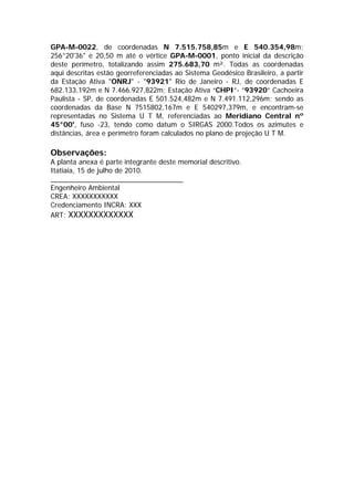 GPA-M-0022, de coordenadas N 7.515.758,85m e E 540.354,98m;
256°20'36" e 20,50 m até o vértice GPA-M-0001, ponto inicial da descrição
deste perímetro, totalizando assim 275.683,70 m². Todas as coordenadas
aqui descritas estão georreferenciadas ao Sistema Geodésico Brasileiro, a partir
da Estação Ativa "ONRJ" - "93921" Rio de Janeiro - RJ, de coordenadas E
682.133,192m e N 7.466.927,822m; Estação Ativa “CHPI”- ”93920” Cachoeira
Paulista - SP, de coordenadas E 501.524,482m e N 7.491.112,296m; sendo as
coordenadas da Base N 7515802,167m e E 540297,379m, e encontram-se
representadas no Sistema U T M, referenciadas ao Meridiano Central nº
45°00', fuso -23, tendo como datum o SIRGAS 2000.Todos os azimutes e
distâncias, área e perímetro foram calculados no plano de projeção U T M.
Observações:
A planta anexa é parte integrante deste memorial descritivo.
Itatiaia, 15 de julho de 2010.
__________________________________
Engenheiro Ambiental
CREA: XXXXXXXXXXX
Credenciamento INCRA: XXX
ART: XXXXXXXXXXXXX
voltar
 