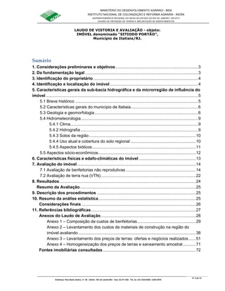 MINISTÉRIO DO DESENVOLVIMENTO AGRÁRIO - MDA
INSTITUTO NACIONAL DE COLONIZAÇÃO E REFORMA AGRÁRIA - INCRA
SUPERINTENDÊNCIA REGIONAL DO INCRA NO ESTADO DO RIO DE JANEIRO / SR-07(T)
DIVISÃO DE OBTENÇÃO DE TERRAS E IMPLANTAÇÃO DE ASSENTAMENTOS
Fl. 2 de 72
Endereço: Rua Santo Amaro, nº. 28 – Glória - Rio de Janeiro/RJ - Cep: 22.211-230 - Tel. (s): (21) 2224-6363 / 2224-3579.
LAUDO DE VISTORIA E AVALIAÇÃO - objeto:
IMÓVEL denominado “SITIODO PORTÃO”,
Município de Itatiaia/RJ.
Sumário
1. Considerações preliminares e objetivos.......................................................................3
2. Da fundamentação legal .................................................................................................3
3. Identificação do proprietário ..........................................................................................4
4. Identificação e localização do imóvel............................................................................4
5. Características gerais da sub-bacia hidrográfica e da microrregião de influência do
imóvel ...................................................................................................................................5
5.1 Breve histórico ..........................................................................................................5
5.2 Características gerais do município de Itatiaia..........................................................6
5.3 Geologia e geomorfologia.........................................................................................6
5.4 Hidrometeorologia.....................................................................................................9
5.4.1 Clima..............................................................................................................9
5.4.2 Hidrografia .....................................................................................................9
5.4.3 Solos da região............................................................................................10
5.4.4 Uso atual e cobertura do solo regional ........................................................10
5.4.5 Aspectos bióticos.........................................................................................11
5.5 Aspectos sócio-econômicos....................................................................................12
6. Características físicas e edafo-climáticas do imóvel .................................................13
7. Avaliação do imóvel ......................................................................................................14
7.1 Avaliação de benfeitorias não reprodutivas ............................................................14
7.2 Avaliação de terra nua (VTN)..................................................................................22
8. Resultados .....................................................................................................................24
Resumo da Avaliação....................................................................................................25
9. Descrição dos procedimentos .....................................................................................25
10. Resumo da análise estatística....................................................................................25
Considerações finais ..................................................................................................26
11. Referências bibliográficas..........................................................................................27
Anexos do Laudo de Avaliação..................................................................................28
Anexo 1 – Composição de custos de benfeitorias ..................................................29
Anexo 2 – Levantamento dos custos de materiais de construção na região do
imóvel avaliando .....................................................................................................38
Anexo 3 – Levantamento dos preços de terras: ofertas e negócios realizados ......51
Anexo 4 – Homogeneização dos preços de terras e saneamento amostral...........71
Fontes imobiliárias consultadas................................................................................72
 