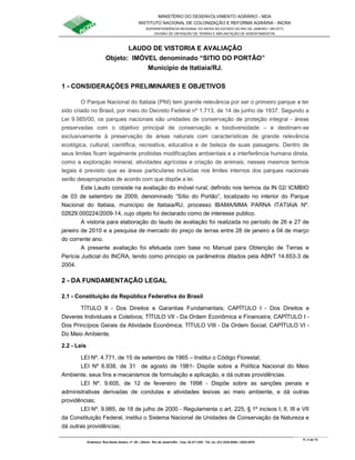 MINISTÉRIO DO DESENVOLVIMENTO AGRÁRIO - MDA
INSTITUTO NACIONAL DE COLONIZAÇÃO E REFORMA AGRÁRIA - INCRA
SUPERINTENDÊNCIA REGIONAL DO INCRA NO ESTADO DO RIO DE JANEIRO / SR-07(T)
DIVISÃO DE OBTENÇÃO DE TERRAS E IMPLANTAÇÃO DE ASSENTAMENTOS
Fl. 3 de 72
Endereço: Rua Santo Amaro, nº. 28 – Glória - Rio de Janeiro/RJ - Cep: 22.211-230 - Tel. (s): (21) 2224-6363 / 2224-3579.
LAUDO DE VISTORIA E AVALIAÇÃO
Objeto: IMÓVEL denominado “SITIO DO PORTÃO”
Município de Itatiaia/RJ.
1 - CONSIDERAÇÕES PRELIMINARES E OBJETIVOS
O Parque Nacional do Itatiaia (PNI) tem grande relevância por ser o primeiro parque a ter
sido criado no Brasil, por meio do Decreto Federal nº 1.713, de 14 de junho de 1937. Segundo a
Lei 9.985/00, os parques nacionais são unidades de conservação de proteção integral - áreas
preservadas com o objetivo principal de conservação e biodiversidade – e destinam-se
exclusivamente à preservação de áreas naturais com características de grande relevância
ecológica, cultural, científica, recreativa, educativa e de beleza de suas paisagens. Dentro de
seus limites ficam legalmente proibidas modificações ambientais e a interferência humana direta,
como a exploração mineral, atividades agrícolas e criação de animais; nesses mesmos termos
legais é previsto que as áreas particulares incluídas nos limites internos dos parques nacionais
serão desapropriadas de acordo com que dispõe a lei.
Este Laudo consiste na avaliação do imóvel rural, definido nos termos da IN 02/ ICMBIO
de 03 de setembro de 2009, denominado “Sítio do Portão”, localizado no interior do Parque
Nacional do Itatiaia, município de Itatiaia/RJ, processo IBAMA/MMA PARNA ITATIAIA Nº.
02629.000224/2009-14, cujo objeto foi declarado como de interesse publico.
A vistoria para elaboração do laudo de avaliação foi realizada no período de 26 e 27 de
janeiro de 2010 e a pesquisa de mercado do preço de terras entre 28 de janeiro a 04 de março
do corrente ano.
A presente avaliação foi efetuada com base no Manual para Obtenção de Terras e
Perícia Judicial do INCRA, tendo como principio os parâmetros ditados pela ABNT 14.653-3 de
2004.
2 - DA FUNDAMENTAÇÃO LEGAL
2.1 - Constituição da República Federativa do Brasil
TÍTULO II - Dos Direitos e Garantias Fundamentais; CAPÍTULO I - Dos Direitos e
Deveres Individuais e Coletivos; TÍTULO VII - Da Ordem Econômica e Financeira; CAPÍTULO I -
Dos Princípios Gerais da Atividade Econômica; TÍTULO VIII - Da Ordem Social; CAPÍTULO VI -
Do Meio Ambiente.
2.2 - Leis
LEI Nº. 4.771, de 15 de setembro de 1965 – Institui o Código Florestal;
LEI Nº 6.938, de 31 de agosto de 1981- Dispõe sobre a Política Nacional do Meio
Ambiente, seus fins e mecanismos de formulação e aplicação, e dá outras providências.
LEI Nº. 9.605, de 12 de fevereiro de 1998 - Dispõe sobre as sanções penais e
administrativas derivadas de condutas e atividades lesivas ao meio ambiente, e dá outras
providências;
LEI Nº. 9.985, de 18 de julho de 2000 - Regulamenta o art. 225, § 1º incisos I, II, III e VII
da Constituição Federal, institui o Sistema Nacional de Unidades de Conservação da Natureza e
dá outras providências;
 