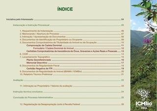 ÍNDICE
Iniciativa pelo Interessado ............................................................................................................................................ 04
Instauração e Instrução Processual .................................................................................................................. 05
1. Requerimento de Indenização ............................................................................................................ 06
2. Memorando / Abertura de Processo .................................................................................................. 07
3. Intimação / Apresentação de Documentos ........................................................................................ 08
4. Documentos de Identificação do Proprietário ou Ocupante ............................................................. 09
5. Documentos Comprobatórios de Titularidade do Imóvel ou da Ocupação ...................................... 10
Comprovação de Cadeia Dominial .............................................................................................. 11
Formulário / Cadeia Dominial do Imóvel ........................................................................... 12
Certidões Comprobatórias de Inexistência de Ônus, Gravames e Ações Reais e Pessoais ..... 13
6. CCIR .................................................................................................................................................... 14
7. Levantamento Topográfico ................................................................................................................. 15
Planta Georeferenciada ............................................................................................................... 16
Memorial Descritivo ..................................................................................................................... 17
8. Documentos de Regularidade Fiscal .................................................................................................. 18
Certidão Negativa de ITR ............................................................................................................. 19
9. Documentos de Regularidade do Imóvel (IBAMA / ICMBio) .............................................................. 20
10. Relatório Técnico Preliminar ............................................................................................................. 21
Avaliação ............................................................................................................................................................ 22
11. Intimação ao Proprietário / Valores da avaliação ............................................................................. 23
Instrução técnica conclusiva ............................................................................................................................. 24
Conclusão do Processo Administrativo ............................................................................................................ 25
12. Regularização da Desapropriação Junto à Receita Federal ................................................................. 26
 