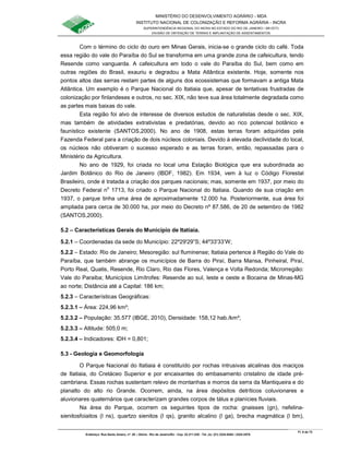 MINISTÉRIO DO DESENVOLVIMENTO AGRÁRIO - MDA
INSTITUTO NACIONAL DE COLONIZAÇÃO E REFORMA AGRÁRIA - INCRA
SUPERINTENDÊNCIA REGIONAL DO INCRA NO ESTADO DO RIO DE JANEIRO / SR-07(T)
DIVISÃO DE OBTENÇÃO DE TERRAS E IMPLANTAÇÃO DE ASSENTAMENTOS
Fl. 6 de 72
Endereço: Rua Santo Amaro, nº. 28 – Glória - Rio de Janeiro/RJ - Cep: 22.211-230 - Tel. (s): (21) 2224-6363 / 2224-3579.
Com o término do ciclo do ouro em Minas Gerais, inicia-se o grande ciclo do café. Toda
essa região do vale do Paraíba do Sul se transforma em uma grande zona de cafeicultura, tendo
Resende como vanguarda. A cafeicultura em todo o vale do Paraíba do Sul, bem como em
outras regiões do Brasil, exauriu e degradou a Mata Atlântica existente. Hoje, somente nos
pontos altos das serras restam partes de alguns dos ecossistemas que formavam a antiga Mata
Atlântica. Um exemplo é o Parque Nacional do Itatiaia que, apesar de tentativas frustradas de
colonização por finlandeses e outros, no sec. XIX, não teve sua área totalmente degradada como
as partes mais baixas do vale.
Esta região foi alvo de interesse de diversos estudos de naturalistas desde o sec. XIX,
mas também de atividades extrativistas e predatórias, devido ao rico potencial botânico e
faunístico existente (SANTOS,2000). No ano de 1908, estas terras foram adquiridas pela
Fazenda Federal para a criação de dois núcleos coloniais. Devido à elevada declividade do local,
os núcleos não obtiveram o sucesso esperado e as terras foram, então, repassadas para o
Ministério da Agricultura.
No ano de 1929, foi criada no local uma Estação Biológica que era subordinada ao
Jardim Botânico do Rio de Janeiro (IBDF, 1982). Em 1934, vem à luz o Código Florestal
Brasileiro, onde é tratada a criação dos parques nacionais; mas, somente em 1937, por meio do
Decreto Federal no
1713, foi criado o Parque Nacional do Itatiaia. Quando de sua criação em
1937, o parque tinha uma área de aproximadamente 12.000 ha. Posteriormente, sua área foi
ampliada para cerca de 30.000 ha, por meio do Decreto nº 87.586, de 20 de setembro de 1982
(SANTOS,2000).
5.2 – Características Gerais do Município de Itatiaia.
5.2.1 – Coordenadas da sede do Município: 22º29'29”S; 44º33'33’W;
5.2.2 – Estado: Rio de Janeiro; Mesoregião: sul fluminense; Itatiaia pertence à Região do Vale do
Paraíba, que também abrange os municípios de Barra do Piraí, Barra Mansa, Pinheiral, Piraí,
Porto Real, Quatis, Resende, Rio Claro, Rio das Flores, Valença e Volta Redonda; Microrregião:
Vale do Paraiba; Municípios Limítrofes: Resende ao sul, leste e oeste e Bocaina de Minas-MG
ao norte; Distância até a Capital: 186 km;
5.2.3 – Características Geográficas:
5.2.3.1 – Área: 224,96 km²;
5.2.3.2 – População: 35.577 (IBGE, 2010), Densidade: 158,12 hab./km²;
5.2.3.3 – Altitude: 505,0 m;
5.2.3.4 – Indicadores: IDH = 0,801;
5.3 - Geologia e Geomorfologia
O Parque Nacional do Itatiaia é constituído por rochas intrusivas alcalinas dos maciços
de Itatiaia, do Cretáceo Superior e por encaixantes do embasamento cristalino de idade pré-
cambriana. Essas rochas sustentam relevo de montanhas e morros da serra da Mantiqueira e do
planalto do alto rio Grande. Ocorrem, ainda, na área depósitos detríticos coluvionares e
aluvionares quaternários que caracterizam grandes corpos de tálus e planícies fluviais.
Na área do Parque, ocorrem os seguintes tipos de rocha: gnaisses (gn), nefelina-
sienitosfoiaitos (l ns), quartzo sienitos (l qs), granito alcalino (l ga), brecha magmática (l bm),
 