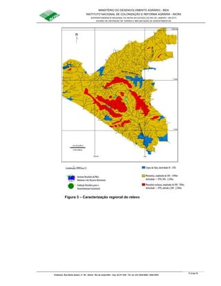 MINISTÉRIO DO DESENVOLVIMENTO AGRÁRIO - MDA
INSTITUTO NACIONAL DE COLONIZAÇÃO E REFORMA AGRÁRIA - INCRA
SUPERINTENDÊNCIA REGIONAL DO INCRA NO ESTADO DO RIO DE JANEIRO / SR-07(T)
DIVISÃO DE OBTENÇÃO DE TERRAS E IMPLANTAÇÃO DE ASSENTAMENTOS
Fl. 8 de 72
Endereço: Rua Santo Amaro, nº. 28 – Glória - Rio de Janeiro/RJ - Cep: 22.211-230 - Tel. (s): (21) 2224-6363 / 2224-3579.
Figura 3 – Caracterização regional do relevo
 