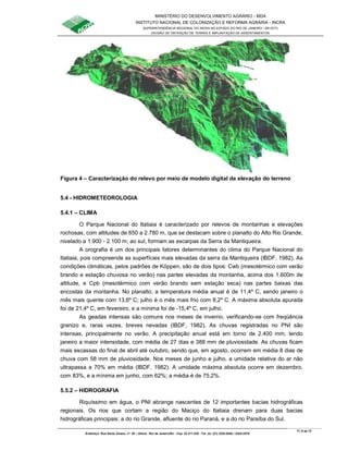 MINISTÉRIO DO DESENVOLVIMENTO AGRÁRIO - MDA
INSTITUTO NACIONAL DE COLONIZAÇÃO E REFORMA AGRÁRIA - INCRA
SUPERINTENDÊNCIA REGIONAL DO INCRA NO ESTADO DO RIO DE JANEIRO / SR-07(T)
DIVISÃO DE OBTENÇÃO DE TERRAS E IMPLANTAÇÃO DE ASSENTAMENTOS
Fl. 9 de 72
Endereço: Rua Santo Amaro, nº. 28 – Glória - Rio de Janeiro/RJ - Cep: 22.211-230 - Tel. (s): (21) 2224-6363 / 2224-3579.
Figura 4 – Caracterização do relevo por meio de modelo digital de elevação do terreno
5.4 - HIDROMETEOROLOGIA
5.4.1 – CLIMA
O Parque Nacional do Itatiaia é caracterizado por relevos de montanhas e elevações
rochosas, com altitudes de 650 a 2.780 m, que se destacam sobre o planalto do Alto Rio Grande,
nivelado a 1.900 - 2.100 m; ao sul, formam as escarpas da Serra da Mantiqueira.
A orografia é um dos principais fatores determinantes do clima do Parque Nacional do
Itatiaia, pois compreende as superfícies mais elevadas da serra da Mantiqueira (IBDF, 1982). As
condições climáticas, pelos padrões de Köppen, são de dois tipos: Cwb (mesotérmico com verão
brando e estação chuvosa no verão) nas partes elevadas da montanha, acima dos 1.600m de
altitude, e Cpb (mesotérmico com verão brando sem estação seca) nas partes baixas das
encostas da montanha. No planalto, a temperatura média anual é de 11,4º C, sendo janeiro o
mês mais quente com 13,6º C; julho é o mês mais frio com 8,2º C. A máxima absoluta apurada
foi de 21,4º C, em fevereiro, e a mínima foi de -15,4º C, em julho.
As geadas intensas são comuns nos meses de inverno, verificando-se com freqüência
granizo e, raras vezes, breves nevadas (IBDF, 1982). As chuvas registradas no PNI são
intensas, principalmente no verão. A precipitação anual está em torno de 2.400 mm, tendo
janeiro a maior intensidade, com média de 27 dias e 388 mm de pluviosidade. As chuvas ficam
mais escassas do final de abril até outubro, sendo que, em agosto, ocorrem em média 8 dias de
chuva com 58 mm de pluviosidade. Nos meses de junho e julho, a umidade relativa do ar não
ultrapassa a 70% em média (IBDF, 1982). A umidade máxima absoluta ocorre em dezembro,
com 83%, e a mínima em junho, com 62%; a média é de 75,2%.
5.5.2 – HIDROGRAFIA
Riquíssimo em água, o PNI abrange nascentes de 12 importantes bacias hidrográficas
regionais. Os rios que cortam a região do Maciço do Itatiaia drenam para duas bacias
hidrográficas principais: a do rio Grande, afluente do rio Paraná, e a do rio Paraíba do Sul.
 