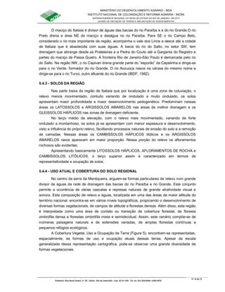 MINISTÉRIO DO DESENVOLVIMENTO AGRÁRIO - MDA
INSTITUTO NACIONAL DE COLONIZAÇÃO E REFORMA AGRÁRIA - INCRA
SUPERINTENDÊNCIA REGIONAL DO INCRA NO ESTADO DO RIO DE JANEIRO / SR-07(T)
DIVISÃO DE OBTENÇÃO DE TERRAS E IMPLANTAÇÃO DE ASSENTAMENTOS
Fl. 10 de 72
Endereço: Rua Santo Amaro, nº. 28 – Glória - Rio de Janeiro/RJ - Cep: 22.211-230 - Tel. (s): (21) 2224-6363 / 2224-3579.
O maciço do Itatiaia é divisor de águas das bacias do rio Paraíba e a do rio Grande.O rio
Preto drena a área NE do maciço e deságua no rio Paraíba. Para SE o rio Campo Belo,
considerado o rio mais importante da região, acompanha o vale dos Lírios e desce até a cidade
de Itatiaia que é abastecida com suas águas. A bacia do rio do Salto, no setor SW, tem
drenagem que abrange desde as Prateleiras e a Pedra do Couto até a Garganta do Registro e
partes do maciço de Passa Quatro. A fronteira Rio de Janeiro-São Paulo é demarcada pelo rio
do Salto. Na região NW, o rio Capivari drena grande parte do “esporão” da Capelinha e dirige-se
para o rio Verde, formador do rio Grande. O rio Aiuruoca nasce na várzea do mesmo nome e
dirige-se para o rio Turvo, outro afluente do rio Grande (IBDF, 1982).
5.4.3 - SOLOS DA REGIÃO
Nas parte baixa da região de Itatiaia que por localização é uma zona de coluviação, o
relevo menos movimentado, contudo variando de ondulado a muito ondulado, os solos
apresentam maior profundidade e maior desenvolvimento pedogenético. Predominam nessas
áreas os LATOSSOLOS e ARGISSOLOS AMARELOS nas áreas de melhor drenagem e os
GLEISSOLOS HÁPLICOS nas zonas de drenagem deficiente.
No terço médio da elevação, com o relevo mais movimentado, variando de forte
ondulado a montanhoso, os solos já se apresentam com menor espessura e desenvolvimento,
visto a influência do próprio relevo, facilitando processos naturais de erosão do solo e a remoção
de camadas. Nessas áreas os CAMBISSOLOS HÁPLICOS litólicos e os ARGISSOLOS
AMARELOS rasos aparecem em maior proporção. Nessa porção do relevo os afloramentos
rochosos são evidentes.
Apresentando basicamente LITOSSOLOS HÁPLICOS, AFLORAMENTOS DE ROCHA e
CAMBISSOLOS LITÓLICOS, o terço superior assim é caracterizado em termos de
representatividade e ocupação de solos.
5.4.4 - USO ATUAL E COBERTURA DO SOLO REGIONAL
No centro da serra da Mantiqueira, erguem-se formas particulares de relevo num grande
divisor de águas da rede de drenagem das bacias do rio Paraíba e rio Grande. Este conjunto
permite a ocorrência de várias cascatas e represas naturais de grande atratividade visual e
sonora. Esta composição de relevo e águas, localizada em uma das áreas de maior altitude do
território nacional, encontra-se em vários níveis topográficos, propiciando o desenvolvimento de
diversas formas vegetacionais, de campos de altitude a florestas densas. Além disso, esta região
é interpretada como uma área de contato ou transição de cobertura florestal, de floresta
ombrófila densa a florestas ombrófila mista e semidecidual. Assim, este cenário compõe-se de
inúmeras paisagens naturais e de extensões variadas, de amplas florestas contínuas a
pequenos refúgios ecológicos.
A Cobertura Vegetal, Uso e Ocupação da Terra (Figura 5), encontram-se representadas,
espacialmente, as formas de uso e ocupação atuais dessas terras. Apesar da escala
generalizada dessa representação cartográfica, pode-se observar uma grande diversidade de
formas vegetacionais.
 