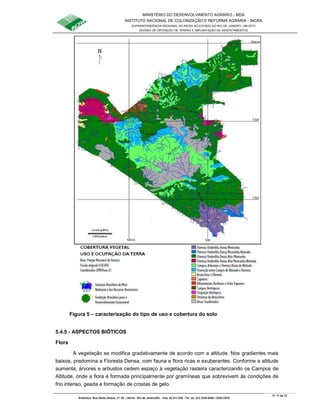 MINISTÉRIO DO DESENVOLVIMENTO AGRÁRIO - MDA
INSTITUTO NACIONAL DE COLONIZAÇÃO E REFORMA AGRÁRIA - INCRA
SUPERINTENDÊNCIA REGIONAL DO INCRA NO ESTADO DO RIO DE JANEIRO / SR-07(T)
DIVISÃO DE OBTENÇÃO DE TERRAS E IMPLANTAÇÃO DE ASSENTAMENTOS
Fl. 11 de 72
Endereço: Rua Santo Amaro, nº. 28 – Glória - Rio de Janeiro/RJ - Cep: 22.211-230 - Tel. (s): (21) 2224-6363 / 2224-3579.
Figura 5 – caracterização do tipo de uso e cobertura do solo
5.4.5 - ASPECTOS BIÓTICOS
Flora
A vegetação se modifica gradativamente de acordo com a altitude. Nos gradientes mais
baixos, predomina a Floresta Densa, com fauna e flora ricas e exuberantes. Conforme a altitude
aumenta, árvores e arbustos cedem espaço à vegetação rasteira caracterizando os Campos de
Altitude, onde a flora é formada principalmente por gramíneas que sobrevivem às condições de
frio intenso, geada e formação de crostas de gelo.
 