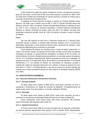 MINISTÉRIO DO DESENVOLVIMENTO AGRÁRIO - MDA
INSTITUTO NACIONAL DE COLONIZAÇÃO E REFORMA AGRÁRIA - INCRA
SUPERINTENDÊNCIA REGIONAL DO INCRA NO ESTADO DO RIO DE JANEIRO / SR-07(T)
DIVISÃO DE OBTENÇÃO DE TERRAS E IMPLANTAÇÃO DE ASSENTAMENTOS
Fl. 12 de 72
Endereço: Rua Santo Amaro, nº. 28 – Glória - Rio de Janeiro/RJ - Cep: 22.211-230 - Tel. (s): (21) 2224-6363 / 2224-3579.
A flora primitiva da região teve grande interferência humana, principalmente durante a
época em que existiu, na área atual do PNI, uma colônia agrícola, no período de 1908 a 1918.
As matas foram cortadas para implantação de culturas agrícolas e extração de madeira para a
construção de dormentes de estradas de ferro.
A vegetação do Parque Nacional do Itatiaia se distribui em Floresta Ombrófila Densa
Montana, nas áreas onde a altitude varia de 650 a 1.500 m; Floresta Ombrófila Densa Alto
Montana, acima de 1.500 m de altitude; Floresta Ombrófila Mista Montana em altitudes de cerca
de 1.200 m com a presença de Araucaria angustifolia e Floresta Estacional Semidecidual
Montana na vertente continental do parque, acima dos 500 m de altitude. Na parte mais
acidentada e elevada do planalto, acima de 1.600 m de altitude, começam a surgir os Campos
de Altitude.
Fauna
São mais 365 espécies de aves como o imponente Gavião-real ou o Sanhaço frade,
encontrado apenas no Itatiaia. Lá também estão presentes espécies como o muriqui-do-sul
(Brachyteles arachnoides), o maior primata da América Latina, atualmente em extinção, o sapo
flamenguinho (Melanophryniscus moreirae) e a onça parda
Foram relatadas 69 espécies de mamíferos para o maciço do Itatiaia, pertencendo a 7
ordens e 20 famílias. Dessas, 33 espécies (47,8%) estão incluídas na lista oficial de espécies
ameaçadas de extinção, ou presumivelmente ameaçadas, do Estado do Rio de Janeiro. As
ordens Rodentia, Carnivora e Didelphimorphia apresentaram as mais altas riquezas de espécies,
com 25, 14 e 13 espécies, respectivamente. Quando agrupadas de acordo com a vegetação, 16
espécies ocorreram na Floresta Submontana, 56 ocorreram na Floresta Montana, 5, na Floresta
Alto-Montana e 21, nos Campos de Altitude. As comunidades de marsupiais, primatas e
roedores têm padrão de ordenação relacionado com a altitude. A riqueza de espécies foi maior
entre 500 m e 1.500 m, na Floresta Montana, o que está de acordo com estudos recentes que
mostram que a riqueza de espécies alcança seu valor máximo em elevações medianas (GEISE
et al; 2004).
5.5 - ASPECTOS SÓCIO-ECONÔMICOS
5.5.1 - Recursos Institucionais, Infra-estrutura e Serviços:
5.5.1.1 – Serviços de Saúde
Os dados abaixo foram obtidos no IBGE (2010), sendo assim resumidos, de forma a
caracterizar a infra-estrutura em Saúde do município de Itatiaia/RJ: 16 estabelecimentos de
saúde no total, sendo 12 do setor público e 4, privados, totalizando 108 leitos.
5.5.1.2 – Educação
Os dados abaixo foram obtidos no IBGE (2010), sendo assim resumidos, de sorte a
caracterizar a infra-estrutura de Educação (Rede de Ensino) do município de Itatiaia /RJ:
Ensino fundamental: 4.343; Ensino médio: 552; Ensino pré-escolar: 795; Docentes
ensino fundamental: 260; Docentes ensino médio: 45.
5.5.1.3 – Aspectos Econômicos
O Produto Interno Bruto (PIB) do município de Itatiaia teve as seguintes contribuições,
por setor da economia: Agropecuária: 0,6%; serviços: 47,4% e indústria: 52,0%. Representando
 