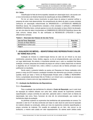 MINISTÉRIO DO DESENVOLVIMENTO AGRÁRIO - MDA
INSTITUTO NACIONAL DE COLONIZAÇÃO E REFORMA AGRÁRIA - INCRA
SUPERINTENDÊNCIA REGIONAL DO INCRA NO ESTADO DO RIO DE JANEIRO / SR-07(T)
DIVISÃO DE OBTENÇÃO DE TERRAS E IMPLANTAÇÃO DE ASSENTAMENTOS
Fl. 14 de 72
Endereço: Rua Santo Amaro, nº. 28 – Glória - Rio de Janeiro/RJ - Cep: 22.211-230 - Tel. (s): (21) 2224-6363 / 2224-3579.
6.4 - Solos
Classificação foi feita de forma expedita, baseada em observação local, e de acordo com
a nova nomenclatura do Sistema Nacional de classificação de Solos (EMBRAPA, 2006).
Por ter um relevo menos movimento na parte baixa do parque é possível verificar a
presença de solos mais desenvolvidos. No compartimento de relevo de plano a suave ondulado
verifica-se um associação indiscriminada de ARGISSOLOS e LATOSSOLOS AMARELOS
Distróficos típicos. No compartimento ondulado a forte ondulado é verificado o ARGISSOLO
AMARELO Distrófico típico, contudo apenas na zona de coluviação no terço inferior da elevação;
por ser uma área de relevo movimentado os CAMBISSOLOS HÁPLICOS Distróficos típicos são
mais comuns; nessas áreas Tb são verificados os NEOSSOLOS LITÓLICOS e alguns
afloramentos rochosos.
Tabela 3 - Descrição das Classes de Uso das Terras
Uso da Terra: Descrição Área (ha)
Floresta de Mata Atlântica 2,6000
Benfeitorias e outros usos 0,1400
Total = 2,7400
7 - AVALIAÇÃO DO IMÓVEL – BENFEITORIAS NÃO REPRODUTIVAS E VALOR
DE TERRA NUA (VTN)
Avaliação de imóveis é a determinação técnica do valor de um imóvel ou de seus
rendimentos, gravames, frutos, direitos, seguros, ou de um empreendimento, para uma data e
um lugar determinado. No entanto, é importante entender que o valor ou resultado final dessa
avaliação, envolveu pesquisas de tomadas de preços em campo e dados disponíveis na internet
e dependeu de um mercado livre, onde a oferta e a procura são os fatores principais e que
justificaram os resultados.
Sendo assim o presente trabalho se pautou em Pesquisas de Campo realizadas entre
janeiro e março de 2010 visando a avaliação monetária dos elementos que compõe o imóvel em
questão, tendo por base o Termo de Reciprocidade firmado entre o ICMBio e INCRA/SR07.
Como a propriedade denominada Sítio do Portão é um imóvel rural, a avaliação se processou
considerando o mesmo como tal, logo realizada em hectares.
7.1 - Avaliação das Benfeitorias não Reprodutivas.
7.1.1 - Procedimento
Para a avaliação das benfeitorias foi utilizado o Custo de Reposição, que é custo local
de reposição do material utilizado num certo bem, obtido através de orçamentos contendo
especificações e preços correntes de cada item, aplicando sobre o mesmo bem os fatores de
depreciação, tais como, físico, funcional, de vida útil, de comercialização, que couber nas
benfeitorias objeto da avaliação.
As planilhas contendo os orçamentos das benfeitorias são apresentadas em anexos. Foi
calculado o valor do m2
de área construída com base no valor atual do custo local de reposição
do material utilizado na construção, obtido por meio de orçamentos contendo especificações e
preços correntes de materiais. Por ocasião de avaliação de um item, não comum ou de
acréscimo, o mesmo será cotado em valor separadamente. Os valores assim obtidos serão
 