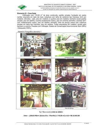 MINISTÉRIO DO DESENVOLVIMENTO AGRÁRIO - MDA
INSTITUTO NACIONAL DE COLONIZAÇÃO E REFORMA AGRÁRIA - INCRA
SUPERINTENDÊNCIA REGIONAL DO INCRA NO ESTADO DO RIO DE JANEIRO / SR-07(T)
DIVISÃO DE OBTENÇÃO DE TERRAS E IMPLANTAÇÃO DE ASSENTAMENTOS
Fl. 16 de 72
Endereço: Rua Santo Amaro, nº. 28 – Glória - Rio de Janeiro/RJ - Cep: 22.211-230 - Tel. (s): (21) 2224-6363 / 2224-3579.
Elemento 01 - Casa Sede
Edificação com 116,00 m2
de área construída; padrão simples; fundação em pedra
rachão; alvenaria em tijolo de meia; cobertura com telha de cerâmica tipo francesa, forro em
madeira; cômodos - sala, piso em madeira; 2 quartos piso em madeira; banheiro social padrão
simples, piso em ladrilho; cozinha acabamento rústico, piso em cimento vermelho; varanda 32m2
com madeiramento rústico, piso em ladrilho vermelho; área de serviço anexa com cobertura
simples em telha tipo francesa, piso em ardósia. Todas esquadrias em madeira, exceto para
banheiro e cozinha. Paredes com infiltração. Estado de Conservação física-funcional: Bom (80%)
/ Adequada (100%).
- Relatório Fotográfico elemento 1
Sala Entrada principal
Cozinha Sala
Varanda Área de serviço
Va = Vu x s x d, onde se obtém:
Valor→ [354,03 R$/m² (Anexo 01a – Planilha) x 116,00 m²] x 0,8 = R$ 32.853,98
 