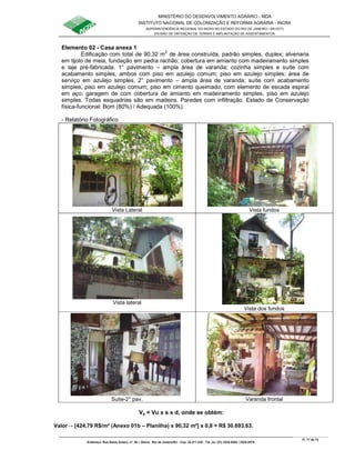 MINISTÉRIO DO DESENVOLVIMENTO AGRÁRIO - MDA
INSTITUTO NACIONAL DE COLONIZAÇÃO E REFORMA AGRÁRIA - INCRA
SUPERINTENDÊNCIA REGIONAL DO INCRA NO ESTADO DO RIO DE JANEIRO / SR-07(T)
DIVISÃO DE OBTENÇÃO DE TERRAS E IMPLANTAÇÃO DE ASSENTAMENTOS
Fl. 17 de 72
Endereço: Rua Santo Amaro, nº. 28 – Glória - Rio de Janeiro/RJ - Cep: 22.211-230 - Tel. (s): (21) 2224-6363 / 2224-3579.
Elemento 02 - Casa anexa 1
Edificação com total de 90,32 m2
de área construída, padrão simples, duplex; alvenaria
em tijolo de meia, fundação em pedra rachão; cobertura em amianto com madeiramento simples
e laje pré-fabricada. 1° pavimento – ampla área de varanda; cozinha simples e suíte com
acabamento simples, ambos com piso em azulejo comum; piso em azulejo simples; área de
serviço em azulejo simples. 2° pavimento – ampla área de varanda; suíte com acabamento
simples, piso em azulejo comum; piso em cimento queimado, com elemento de escada espiral
em aço; garagem de com cobertura de amianto em madeiramento simples, piso em azulejo
simples. Todas esquadrias são em madeira. Paredes com infiltração. Estado de Conservação
física-funcional: Bom (80%) / Adequada (100%).
- Relatório Fotográfico
Vista Lateral Vista fundos
Vista lateral
Vista dos fundos
Suite-2° pav. Varanda frontal
Va = Vu x s x d, onde se obtém:
Valor→ [424,79 R$/m² (Anexo 01b – Planilha) x 90,32 m²] x 0,8 = R$ 30.693,63.
 