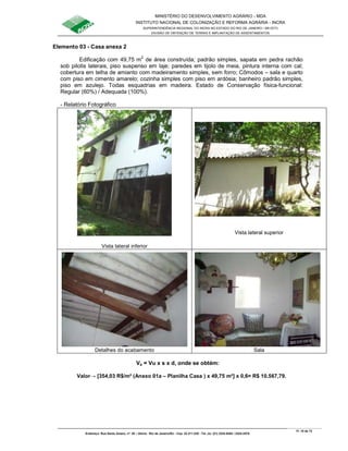 MINISTÉRIO DO DESENVOLVIMENTO AGRÁRIO - MDA
INSTITUTO NACIONAL DE COLONIZAÇÃO E REFORMA AGRÁRIA - INCRA
SUPERINTENDÊNCIA REGIONAL DO INCRA NO ESTADO DO RIO DE JANEIRO / SR-07(T)
DIVISÃO DE OBTENÇÃO DE TERRAS E IMPLANTAÇÃO DE ASSENTAMENTOS
Fl. 18 de 72
Endereço: Rua Santo Amaro, nº. 28 – Glória - Rio de Janeiro/RJ - Cep: 22.211-230 - Tel. (s): (21) 2224-6363 / 2224-3579.
Elemento 03 - Casa anexa 2
Edificação com 49,75 m2
de área construída; padrão simples, sapata em pedra rachão
sob pilotis laterais, piso suspenso em laje; paredes em tijolo de meia, pintura interna com cal;
cobertura em telha de amianto com madeiramento simples, sem forro; Cômodos – sala e quarto
com piso em cimento amarelo; cozinha simples com piso em ardósia; banheiro padrão simples,
piso em azulejo. Todas esquadrias em madeira. Estado de Conservação física-funcional:
Regular (60%) / Adequada (100%).
- Relatório Fotográfico
Vista lateral inferior
Vista lateral superior
Detalhes do acabamento Sala
Va = Vu x s x d, onde se obtém:
Valor→ [354,03 R$/m² (Anexo 01a – Planilha Casa ) x 49,75 m²] x 0,6= R$ 10.567,79.
 