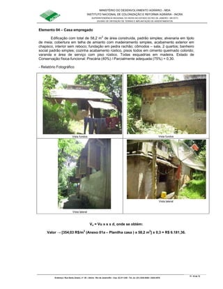 MINISTÉRIO DO DESENVOLVIMENTO AGRÁRIO - MDA
INSTITUTO NACIONAL DE COLONIZAÇÃO E REFORMA AGRÁRIA - INCRA
SUPERINTENDÊNCIA REGIONAL DO INCRA NO ESTADO DO RIO DE JANEIRO / SR-07(T)
DIVISÃO DE OBTENÇÃO DE TERRAS E IMPLANTAÇÃO DE ASSENTAMENTOS
Fl. 19 de 72
Endereço: Rua Santo Amaro, nº. 28 – Glória - Rio de Janeiro/RJ - Cep: 22.211-230 - Tel. (s): (21) 2224-6363 / 2224-3579.
Elemento 04 – Casa empregado
Edificação com total de 58,2 m2
de área construída, padrão simples; alvenaria em tijolo
de meia; cobertura em telha de amianto com madeiramento simples, acabamento exterior em
chapisco, interior sem reboco; fundação em pedra rachão; cômodos – sala, 2 quartos; banheiro
social padrão simples; cozinha acabamento rústico, pisos todos em cimento queimado colorido;
varanda e área de serviço com piso rústico. Todas esquadrias em madeira. Estado de
Conservação física-funcional: Precária (40%) / Parcialmente adequada (75%) = 0,30.
- Relatório Fotográfico
Vista fundos Vista fundos
Vista lateral
Vista lateral
Va = Vu x s x d, onde se obtém:
Valor → [354,03 R$/m2
(Anexo 01a – Planilha casa ) x 58,2 m2
] x 0,3 = R$ 6.181,36.
 