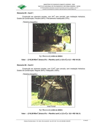 MINISTÉRIO DO DESENVOLVIMENTO AGRÁRIO - MDA
INSTITUTO NACIONAL DE COLONIZAÇÃO E REFORMA AGRÁRIA - INCRA
SUPERINTENDÊNCIA REGIONAL DO INCRA NO ESTADO DO RIO DE JANEIRO / SR-07(T)
DIVISÃO DE OBTENÇÃO DE TERRAS E IMPLANTAÇÃO DE ASSENTAMENTOS
Fl. 20 de 72
Endereço: Rua Santo Amaro, nº. 28 – Glória - Rio de Janeiro/RJ - Cep: 22.211-230 - Tel. (s): (21) 2224-6363 / 2224-3579.
Elemento 05 – Canil 1
Construção em alvenaria simples, com 4m2
, sem cercado, sem instalação hidráulica.
Estado de Conservação: Precário (40%) / Parcialmente inadequado (75%).
- Relatório fotográfico
Va = Vu x s x d, onde se obtém:
Valor → [118,28 R$/m2
(Anexo 01c – Planilha canil ) x 4,0 m2
] x 0,3 = R$ 141,93.
Elemento 06 – Canil 2
Construção em alvenaria simples, com 2,2m2
, sem cercado, sem instalação hidráulica.
Estado de Conservação: Regular (60%) / Adequado (100%).
- Relatório fotográfico
Va = Vu x s x d, onde se obtém:
Valor → [118,28 R$/m2
(Anexo 01c – Planilha canil ) x 2,2 m2
] x 0,6 = R$ 156,13.
Vista frontal
Vista Frontal
 