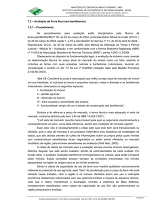 MINISTÉRIO DO DESENVOLVIMENTO AGRÁRIO - MDA
INSTITUTO NACIONAL DE COLONIZAÇÃO E REFORMA AGRÁRIA - INCRA
SUPERINTENDÊNCIA REGIONAL DO INCRA NO ESTADO DO RIO DE JANEIRO / SR-07(T)
DIVISÃO DE OBTENÇÃO DE TERRAS E IMPLANTAÇÃO DE ASSENTAMENTOS
Fl. 22 de 72
Endereço: Rua Santo Amaro, nº. 28 – Glória - Rio de Janeiro/RJ - Cep: 22.211-230 - Tel. (s): (21) 2224-6363 / 2224-3579.
7.2 – Avaliação de Terra Nua (sem benfeitorias)
7.2.1 – Procedimento
Os procedimentos para avaliação estão disciplinados pela Norma de
Execução/INCRA/SD/nº 35, de 25 de março de 2004, publicada Diário Oficial da União (D.O.U.),
de 29 de março de 2004, seção 1, p.76 e pelo Boletim de Serviço nº 14, de 05 de abril de 2004 –
Republicada: D.O.U., de 30 de março de 2004; pelo Manual de Obtenção de Terras e Perícia
Judicial – Módulo III – Avaliação, e em conformidade com a Norma Brasileira Registrada (NBR)
nº 14.653 da Associação Brasileira de Normas Técnicas (ABNT), partes 1/2001 e 3/2004.
Obedecendo ao disposto na fundamentação legal, a avaliação de imóveis rurais consiste
na determinação técnica do preço atual de mercado do imóvel como um todo, estando aí
incluídas as terras com suas acessões naturais e benfeitorias indenizáveis, levando em
consideração o contido no Art. 12 da Lei nº 8.629/93 (redação dada pela Medida Provisória
2.183-56 /2001).
“Art. 12. Considera-se justa a indenização que reflita o preço atual de mercado do imóvel
em sua totalidade, aí incluídas as terras e acessões naturais, matas e florestas e as benfeitorias
indenizáveis, observados os seguintes aspectos:
I - localização do imóvel;
II - aptidão agrícola;
III - dimensão do imóvel;
IV - área ocupada e ancianidade das posses;
V - funcionalidade, tempo de uso e estado de conservação das benfeitorias”.
Embora a lei refira-se a preço de mercado, o termo técnico mais adequado é valor de
mercado, conforme definido pelo item 3.44 da NBR 14.653-1/2001:
“3.44 valor de mercado: quantia mais provável pela qual se negociaria voluntariamente e
conscientemente um bem, numa data referência, dentro das condições de mercado vigente”.
Esse valor não é necessariamente o preço pelo qual este bem será transacionado ou
ofertado, pois o valor de mercado é um processo matemático e/ou estatístico de modelagem de
dados, que são obtidos através de coleta de informações sobre os preços pelos quais imóveis
com características semelhantes foram negociados ou estão sendo ofertados no mercado
imobiliário da região, para imóveis semelhantes ao avaliando (Pelli Neto, 2005).
A coleta de dados de mercado para a avaliação sempre envolve imóveis heterogêneos,
distintos daquele que está sendo avaliado, devido às particularidades de cada unidade. Em
função disto, o avaliador necessita transformar (homogeneizar) os valores, para poder comparar
estes imóveis. Essas correções buscam transpor as condições encontradas nos imóveis
pesquisados na região de origem para as do imóvel avaliando.
Sendo a classe de capacidade de uso da terra uma medida qualitativa exclusivamente
referente ao potencial de uso agrícola, esse “fator” de ponderação para o preço da terra não será
utilizado nesse trabalho, visto a região e os imóveis ofertados terem seu uso e valoração
econômica diretamente relacionados com seu potencial turístico e riqueza de aspectos cênicos,
visto que o relevo montanhoso a escarpado, somada a cobertura de Mata Atlântica,
imediatamente classificados como classe de capacidade de uso XIII, são predominantes na
região pesquisada e avaliada.
 