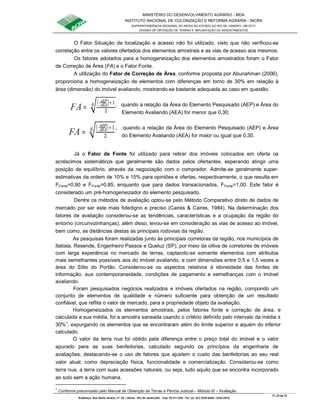 MINISTÉRIO DO DESENVOLVIMENTO AGRÁRIO - MDA
INSTITUTO NACIONAL DE COLONIZAÇÃO E REFORMA AGRÁRIA - INCRA
SUPERINTENDÊNCIA REGIONAL DO INCRA NO ESTADO DO RIO DE JANEIRO / SR-07(T)
DIVISÃO DE OBTENÇÃO DE TERRAS E IMPLANTAÇÃO DE ASSENTAMENTOS
Fl. 23 de 72
Endereço: Rua Santo Amaro, nº. 28 – Glória - Rio de Janeiro/RJ - Cep: 22.211-230 - Tel. (s): (21) 2224-6363 / 2224-3579.
O Fator Situação de localização e acesso não foi utilizado, visto que não verificou-se
correlação entre os valores ofertados dos elementos amostrais e as vias de acesso aos mesmos.
Os fatores adotados para a homogeneização dos elementos amostrados foram o Fator
de Correção de Área (FA) e o Fator Fonte.
A utilização do Fator de Correção de Área, conforme proposta por Abunahman (2006),
proporciona a homogeneização de elementos com diferenças em torno de 30% em relação à
área (dimensão) do imóvel avaliando, mostrando-se bastante adequada ao caso em questão.
, quando a relação da Área do Elemento Pesquisado (AEP) e Área do
Elemento Avaliando (AEA) for menor que 0,30;
, quando a relação da Área do Elemento Pesquisado (AEP) e Área
do Elemento Avaliando (AEA) for maior ou igual que 0,30.
Já o Fator de Fonte foi utilizado para retirar dos imóveis colocados em oferta os
acréscimos sistemáticos que geralmente são dados pelos ofertantes, esperando atingir uma
posição de equilíbrio, através da negociação com o comprador. Admite-se geralmente super-
estimativas da ordem de 10% e 15% para opiniões e ofertas, respectivamente, o que resulta em
FFonte=0,90 e FFonte=0,85, enquanto que para dados transacionados, FFonte=1,00. Este fator é
considerado um pré-homogeneizador do elemento pesquisado.
Dentre os métodos de avaliação optou-se pelo Método Comparativo direto de dados de
mercado por ser este mais fidedigno e preciso (Caires & Caires, 1984). Na determinação dos
fatores de avaliação considerou-se as tendências, características e a ocupação da região do
entorno (circunvizinhanças), além disso, levou-se em consideração as vias de acesso ao imóvel,
bem como, as distâncias destas as principais rodovias da região.
As pesquisas foram realizadas junto às principais corretoras da região, nos municípios de
Itatiaia, Resende, Engenheiro Passos e Queluz (SP), por meio da oitiva de corretores de imóveis
com larga experiência no mercado de terras, captando-se somente elementos com atributos
mais semelhantes possíveis aos do imóvel avaliando, e com dimensões entre 0,5 e 1,5 vezes a
área do Sítio do Portão. Considerou-se os aspectos relativos à idoneidade das fontes de
informação, sua contemporaneidade, condições de pagamento e semelhanças com o imóvel
avaliando.
Foram pesquisados negócios realizados e imóveis ofertados na região, compondo um
conjunto de elementos de qualidade e número suficiente para obtenção de um resultado
confiável, que reflita o valor de mercado, para a propriedade objeto da avaliação.
Homogeneizados os elementos amostrais, pelos fatores fonte e correção de área, e
calculada a sua média, foi a amostra saneada usando o critério definido pelo intervalo da média ±
30%∗
, expurgando os elementos que se encontraram além do limite superior e aquém do inferior
calculado.
O valor da terra nua foi obtido pela diferença entre o preço total do imóvel e o valor
apurado para as suas benfeitorias, calculado segundo os princípios da engenharia de
avaliações, destacando-se o uso de fatores que ajustem o custo das benfeitorias ao seu real
valor atual, como depreciação física, funcionalidade e comercialização. Considerou-se como
terra nua, a terra com suas acessões naturais, ou seja, tudo aquilo que se encontra incorporado
ao solo sem a ação humana.
∗
Conforme preconizado pelo Manual de Obtenção de Terras e Perícia Judicial – Módulo III – Avaliação
 