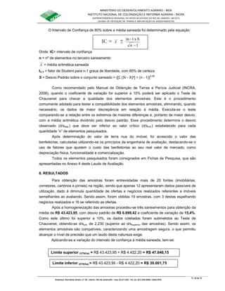 MINISTÉRIO DO DESENVOLVIMENTO AGRÁRIO - MDA
INSTITUTO NACIONAL DE COLONIZAÇÃO E REFORMA AGRÁRIA - INCRA
SUPERINTENDÊNCIA REGIONAL DO INCRA NO ESTADO DO RIO DE JANEIRO / SR-07(T)
DIVISÃO DE OBTENÇÃO DE TERRAS E IMPLANTAÇÃO DE ASSENTAMENTOS
Fl. 24 de 72
Endereço: Rua Santo Amaro, nº. 28 – Glória - Rio de Janeiro/RJ - Cep: 22.211-230 - Tel. (s): (21) 2224-6363 / 2224-3579.
O Intervalo de Confiança de 80% sobre a média saneada foi determinado pela equação:
Onde: IC= intervalo de confiança
n = nº de elementos no terceiro saneamento
X = média aritmética saneada
tn-1 = fator de Student para n-1 graus de liberdade, com 80% de certeza.
S = Desvio Padrão sobre o conjunto saneado = {[Σ (Xi - X)²] ÷ (n - 1)}0,50
Como recomendado pelo Manual de Obtenção de Terras e Perícia Judicial (INCRA,
2006), quando o coeficiente de variação for superior a 10% poderá ser aplicado o Teste de
Chauvenet para checar a qualidade dos elementos amostrais. Este é o procedimento
comumente adotado para testar a compatibilidade dos elementos amostrais, eliminando, quando
necessário, os dados de maior discrepância em relação à média. Executa-se o teste
comparando-se a relação entre os extremos de maiores diferenças e, portanto de maior desvio,
com a média aritmética dividindo pelo desvio padrão. Esse procedimento determina o desvio
observado (d/sobs.) que deve ser inferior ao valor crítico (d/scrit.) estabelecido para cada
quantidade “n” de elementos pesquisados.
Após determinação do valor de terra nua do imóvel, foi acrescido o valor das
benfeitorias, calculadas utilizando-se os princípios da engenharia de avaliação, destacando-se o
uso de fatores que ajustem o custo das benfeitorias ao seu real valor de mercado, como
depreciação física, funcionalidade e comercialização.
Todos os elementos pesquisados foram consignados em Fichas de Pesquisa, que são
apresentadas no Anexo 4 deste Laudo de Avaliação.
8. RESULTADOS
Para obtenção das amostras foram entrevistadas mais de 20 fontes (imobiliárias,
corretores, cartórios e jornais) na região, sendo que apenas 12 apresentaram dados passíveis de
utilização, dado à diminuta quantidade de ofertas e negócios realizados referentes a imóveis
semelhantes ao avaliando. Sendo assim, foram obtidas 19 amostras, com 3 destas espelhando
negócios realizados e 16 se referindo as ofertas.
Após a homogeneização das amostras procedeu-se três saneamentos para obtenção da
média de R$ 43.423,95, com desvio padrão de R$ 6.699,42 e coeficiente de variação de 15,4%.
Como este último foi superior a 10%, os dados coletados foram submetidos ao Teste de
Chauvenet, obtendo-se d/scrit. de 2,230 (superior ao d/ssuperior das amostras). Sendo assim, os
elementos amostrais são compatíveis, caracterizando uma amostragem segura, o que permitiu
alcançar o nível de precisão que um laudo desta natureza exige.
Aplicando-se a variação do intervalo de confiança à média saneada, tem-se:
IC = X ±
1n
Sx1-tn
−
Limite superior (VTN/ha) = R$ 43.423,95 + R$ 4.422,20 = R$ 47.846,15
Limite inferior (VTN/ha) = R$ 43.423,95 - R$ 4.422,20 = R$ 39.001,75
 