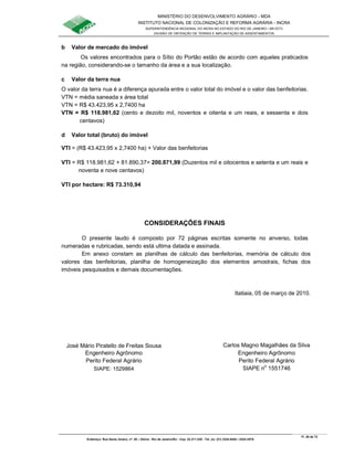 MINISTÉRIO DO DESENVOLVIMENTO AGRÁRIO - MDA
INSTITUTO NACIONAL DE COLONIZAÇÃO E REFORMA AGRÁRIA - INCRA
SUPERINTENDÊNCIA REGIONAL DO INCRA NO ESTADO DO RIO DE JANEIRO / SR-07(T)
DIVISÃO DE OBTENÇÃO DE TERRAS E IMPLANTAÇÃO DE ASSENTAMENTOS
Fl. 26 de 72
Endereço: Rua Santo Amaro, nº. 28 – Glória - Rio de Janeiro/RJ - Cep: 22.211-230 - Tel. (s): (21) 2224-6363 / 2224-3579.
b Valor de mercado do imóvel
Os valores encontrados para o Sítio do Portão estão de acordo com aqueles praticados
na região, considerando-se o tamanho da área e a sua localização.
c Valor da terra nua
O valor da terra nua é a diferença apurada entre o valor total do imóvel e o valor das benfeitorias.
VTN = média saneada x área total
VTN = R$ 43.423,95 x 2,7400 ha
VTN = R$ 118.981,62 (cento e dezoito mil, noventos e oitenta e um reais, e sessenta e dois
centavos)
d Valor total (bruto) do imóvel
VTI = (R$ 43.423,95 x 2,7400 ha) + Valor das benfeitorias
VTI = R$ 118.981,62 + 81.890,37= 200.871,99 (Duzentos mil e oitocentos e setenta e um reais e
noventa e nove centavos)
VTI por hectare: R$ 73.310,94
CONSIDERAÇÕES FINAIS
O presente laudo é composto por 72 páginas escritas somente no anverso, todas
numeradas e rubricadas, sendo está ultima datada e assinada.
Em anexo constam as planilhas de cálculo das benfeitorias, memória de cálculo dos
valores das benfeitorias, planilha de homogeneização dos elementos amostrais, fichas dos
imóveis pesquisados e demais documentações.
Itatiaia, 05 de março de 2010.
José Mário Piratello de Freitas Sousa Carlos Magno Magalhães da Silva
Engenheiro Agrônomo Engenheiro Agrônomo
Perito Federal Agrário Perito Federal Agrário
SIAPE: 1529864 SIAPE no
1551746
 