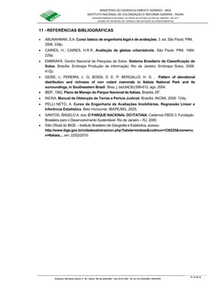 MINISTÉRIO DO DESENVOLVIMENTO AGRÁRIO - MDA
INSTITUTO NACIONAL DE COLONIZAÇÃO E REFORMA AGRÁRIA - INCRA
SUPERINTENDÊNCIA REGIONAL DO INCRA NO ESTADO DO RIO DE JANEIRO / SR-07(T)
DIVISÃO DE OBTENÇÃO DE TERRAS E IMPLANTAÇÃO DE ASSENTAMENTOS
Fl. 27 de 72
Endereço: Rua Santo Amaro, nº. 28 – Glória - Rio de Janeiro/RJ - Cep: 22.211-230 - Tel. (s): (21) 2224-6363 / 2224-3579.
11 - REFERÊNCIAS BIBLIOGRÁFICAS
• ABUNAHMAN, S.A. Curso básico de engenharia legal e de avaliações. 3. ed. São Paulo: PINI,
2006. 334p.
• CAIRES, H.; CAIRES, H.R.R. Avaliação de glebas urbanizáveis. São Paulo: PINI, 1984.
229p.
• EMBRAPA. Centro Nacional de Pesquisa de Solos. Sistema Brasileiro de Classificação de
Solos. Brasília: Embrapa Produção de informação; Rio de Janeiro: Embrapa Solos, 2006.
412p.
• GEISE, L; PEREIRA, L. G; BOSSI, D. E. P; BERGALLO, H. G , Pattern of elevational
distribution and richness of non volant mammals in Itatiaia National Park and its
surroundings, in Southeastern Brazil ; Braz. j. biol;64(3b):599-612, ago. 2004.
• IBDF, 1982, Plano de Manejo do Parque Nacional de Itatiaia, Brasília, DF.
• INCRA. Manual de Obtenção de Terras e Perícia Judicial. Brasília: INCRA, 2006. 124p.
• PELLI NETO, A. Curso de Engenharia de Avaliações Imobiliárias. Regressão Linear e
Inferência Estatística. Belo Horizonte: IBAPE/MG, 2005.
• SANTOS, ÂNGELO A. dos; O PARQUE NACIONAL DO ITATIAIA. Cadernos FBDS 3. Fundação
Brasileira para o Desenvolvimento Sustentável. Rio de Janeiro – RJ. 2000.
• Sítio Oficial do IBGE – Instituto Brasileiro de Geografia e Estatística, acesso:
http://www.ibge.gov.br/cidadesat/xtras/csv.php?tabela=sintese&codmun=330225&nomemu
n=Itatiaia..., em: 22/02/2010.
 