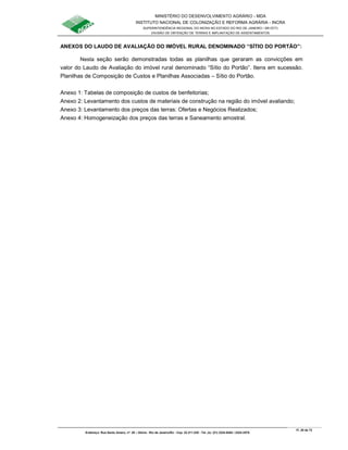 MINISTÉRIO DO DESENVOLVIMENTO AGRÁRIO - MDA
INSTITUTO NACIONAL DE COLONIZAÇÃO E REFORMA AGRÁRIA - INCRA
SUPERINTENDÊNCIA REGIONAL DO INCRA NO ESTADO DO RIO DE JANEIRO / SR-07(T)
DIVISÃO DE OBTENÇÃO DE TERRAS E IMPLANTAÇÃO DE ASSENTAMENTOS
Fl. 28 de 72
Endereço: Rua Santo Amaro, nº. 28 – Glória - Rio de Janeiro/RJ - Cep: 22.211-230 - Tel. (s): (21) 2224-6363 / 2224-3579.
ANEXOS DO LAUDO DE AVALIAÇÃO DO IMÓVEL RURAL DENOMINADO “SÍTIO DO PORTÃO”:
Nesta seção serão demonstradas todas as planilhas que geraram as convicções em
valor do Laudo de Avaliação do imóvel rural denominado “Sítio do Portão”. Itens em sucessão.
Planilhas de Composição de Custos e Planilhas Associadas – Sítio do Portão.
Anexo 1: Tabelas de composição de custos de benfeitorias;
Anexo 2: Levantamento dos custos de materiais de construção na região do imóvel avaliando;
Anexo 3: Levantamento dos preços das terras: Ofertas e Negócios Realizados;
Anexo 4: Homogeneização dos preços das terras e Saneamento amostral.
 