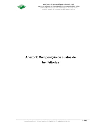 MINISTÉRIO DO DESENVOLVIMENTO AGRÁRIO - MDA
INSTITUTO NACIONAL DE COLONIZAÇÃO E REFORMA AGRÁRIA - INCRA
SUPERINTENDÊNCIA REGIONAL DO INCRA NO ESTADO DO RIO DE JANEIRO / SR-07(T)
DIVISÃO DE OBTENÇÃO DE TERRAS E IMPLANTAÇÃO DE ASSENTAMENTOS
Fl. 29 de 72
Endereço: Rua Santo Amaro, nº. 28 – Glória - Rio de Janeiro/RJ - Cep: 22.211-230 - Tel. (s): (21) 2224-6363 / 2224-3579.
Anexo 1: Composição de custos de
benfeitorias
 