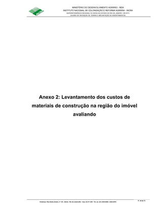 MINISTÉRIO DO DESENVOLVIMENTO AGRÁRIO - MDA
INSTITUTO NACIONAL DE COLONIZAÇÃO E REFORMA AGRÁRIA - INCRA
SUPERINTENDÊNCIA REGIONAL DO INCRA NO ESTADO DO RIO DE JANEIRO / SR-07(T)
DIVISÃO DE OBTENÇÃO DE TERRAS E IMPLANTAÇÃO DE ASSENTAMENTOS
Fl. 38 de 72
Endereço: Rua Santo Amaro, nº. 28 – Glória - Rio de Janeiro/RJ - Cep: 22.211-230 - Tel. (s): (21) 2224-6363 / 2224-3579.
Anexo 2: Levantamento dos custos de
materiais de construção na região do imóvel
avaliando
 