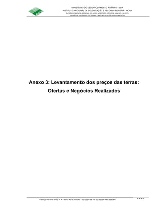 MINISTÉRIO DO DESENVOLVIMENTO AGRÁRIO - MDA
INSTITUTO NACIONAL DE COLONIZAÇÃO E REFORMA AGRÁRIA - INCRA
SUPERINTENDÊNCIA REGIONAL DO INCRA NO ESTADO DO RIO DE JANEIRO / SR-07(T)
DIVISÃO DE OBTENÇÃO DE TERRAS E IMPLANTAÇÃO DE ASSENTAMENTOS
Fl. 51 de 72
Endereço: Rua Santo Amaro, nº. 28 – Glória - Rio de Janeiro/RJ - Cep: 22.211-230 - Tel. (s): (21) 2224-6363 / 2224-3579.
Anexo 3: Levantamento dos preços das terras:
Ofertas e Negócios Realizados
 