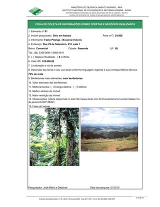 MINISTÉRIO DO DESENVOLVIMENTO AGRÁRIO - MDA
INSTITUTO NACIONAL DE COLONIZAÇÃO E REFORMA AGRÁRIA - INCRA
SUPERINTENDÊNCIA REGIONAL DO INCRA NO ESTADO DO RIO DE JANEIRO / SR-07(T)
DIVISÃO DE OBTENÇÃO DE TERRAS E IMPLANTAÇÃO DE ASSENTAMENTOS
Fl. 52 de 72
Endereço: Rua Santo Amaro, nº. 28 – Glória - Rio de Janeiro/RJ - Cep: 22.211-230 - Tel. (s): (21) 2224-6363 / 2224-3579.
1. Elemento n
o
01
2. Imóvel pesquisado: Sítio em Itatiaia Área (m
2
): 24.000
3. Informante: Fasto Pitanga - Bocaina Imóveis
Bairro: Comercial Cidade: Resende UF: RJ
Tel.: (24) 3355-0645 / 9905-0911
5. ( ) Negócio Realizado ( X ) Oferta
6. Valor R$: 120.000,00
7. Localização e via de acesso:
70% de mata
9. Benfeitorias mais relevantes: sem benfeitorias
10. Valor estimado das benfeitorias:
11. Melhoramentos: ( ) Energia elétrica ( ) Telefone
12. Melhor atributo do Imóvel:
13. Maior restrição do imóvel:
15. Fotos do imóvel:
Pesquisador: José Mário e Deborah Data da pesquisa: 01/2010
FICHA DE COLETA DE INFORMAÇÕES SOBRE OFERTAS E NEGÓCIOS REALIZADOS
8. Descrição das terras e seu uso atual conforme linguagem regional e sua correspondência técnica:
4. Endereço: Rua 29 de Setembro, 210, sala 1
14. Observações: (oferta disponível no site http://www.ibiubi.com.br/imoveis/terreno+venda+itatiaia+rio-
de-janeiro/IUID712846/)
 