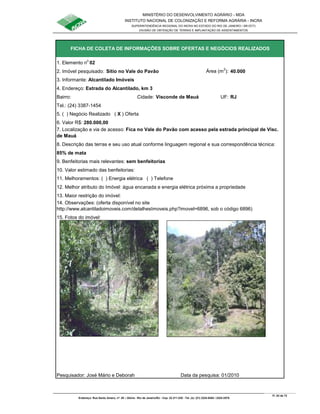 MINISTÉRIO DO DESENVOLVIMENTO AGRÁRIO - MDA
INSTITUTO NACIONAL DE COLONIZAÇÃO E REFORMA AGRÁRIA - INCRA
SUPERINTENDÊNCIA REGIONAL DO INCRA NO ESTADO DO RIO DE JANEIRO / SR-07(T)
DIVISÃO DE OBTENÇÃO DE TERRAS E IMPLANTAÇÃO DE ASSENTAMENTOS
Fl. 53 de 72
Endereço: Rua Santo Amaro, nº. 28 – Glória - Rio de Janeiro/RJ - Cep: 22.211-230 - Tel. (s): (21) 2224-6363 / 2224-3579.
1. Elemento n
o
02
2. Imóvel pesquisado: Sítio no Vale do Pavão Área (m
2
): 40.000
3. Informante: Alcantilado Imóveis
Bairro: Cidade: Visconde de Mauá UF: RJ
Tel.: (24) 3387-1454
5. ( ) Negócio Realizado ( X ) Oferta
6. Valor R$: 280.000,00
85% de mata
9. Benfeitorias mais relevantes: sem benfeitorias
10. Valor estimado das benfeitorias:
11. Melhoramentos: ( ) Energia elétrica ( ) Telefone
12. Melhor atributo do Imóvel: água encanada e energia elétrica próxima a propriedade
13. Maior restrição do imóvel:
15. Fotos do imóvel:
Pesquisador: José Mário e Deborah Data da pesquisa: 01/2010
FICHA DE COLETA DE INFORMAÇÕES SOBRE OFERTAS E NEGÓCIOS REALIZADOS
14. Observações: (oferta disponível no site
http://www.alcantiladoimoveis.com/detalhesImoveis.php?imovel=6896, sob o código 6896)
7. Localização e via de acesso: Fica no Vale do Pavão com acesso pela estrada principal de Visc.
de Mauá
4. Endereço: Estrada do Alcantilado, km 3
8. Descrição das terras e seu uso atual conforme linguagem regional e sua correspondência técnica:
 