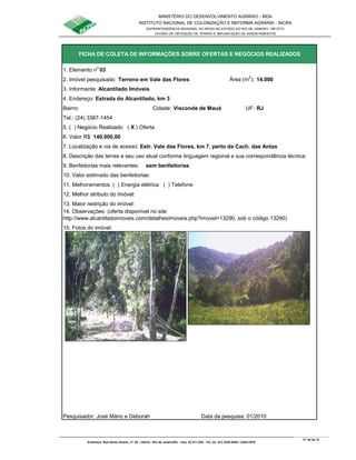 MINISTÉRIO DO DESENVOLVIMENTO AGRÁRIO - MDA
INSTITUTO NACIONAL DE COLONIZAÇÃO E REFORMA AGRÁRIA - INCRA
SUPERINTENDÊNCIA REGIONAL DO INCRA NO ESTADO DO RIO DE JANEIRO / SR-07(T)
DIVISÃO DE OBTENÇÃO DE TERRAS E IMPLANTAÇÃO DE ASSENTAMENTOS
Fl. 54 de 72
Endereço: Rua Santo Amaro, nº. 28 – Glória - Rio de Janeiro/RJ - Cep: 22.211-230 - Tel. (s): (21) 2224-6363 / 2224-3579.
1. Elemento n
o
03
2. Imóvel pesquisado: Terreno em Vale das Flores Área (m
2
): 14.000
3. Informante: Alcantilado Imóveis
Bairro: Cidade: Visconde de Mauá UF: RJ
Tel.: (24) 3387-1454
5. ( ) Negócio Realizado ( X ) Oferta
6. Valor R$: 140.000,00
9. Benfeitorias mais relevantes: sem benfeitorias
10. Valor estimado das benfeitorias:
11. Melhoramentos: ( ) Energia elétrica ( ) Telefone
12. Melhor atributo do Imóvel:
13. Maior restrição do imóvel:
15. Fotos do imóvel:
Pesquisador: José Mário e Deborah Data da pesquisa: 01/2010
14. Observações: (oferta disponível no site
http://www.alcantiladoimoveis.com/detalhesImoveis.php?imovel=13290, sob o código 13290)
FICHA DE COLETA DE INFORMAÇÕES SOBRE OFERTAS E NEGÓCIOS REALIZADOS
4. Endereço: Estrada do Alcantilado, km 3
7. Localização e via de acesso: Estr. Vale das Flores, km 7, perto da Cach. das Antas
8. Descrição das terras e seu uso atual conforme linguagem regional e sua correspondência técnica:
 