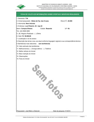 MINISTÉRIO DO DESENVOLVIMENTO AGRÁRIO - MDA
INSTITUTO NACIONAL DE COLONIZAÇÃO E REFORMA AGRÁRIA - INCRA
SUPERINTENDÊNCIA REGIONAL DO INCRA NO ESTADO DO RIO DE JANEIRO / SR-07(T)
DIVISÃO DE OBTENÇÃO DE TERRAS E IMPLANTAÇÃO DE ASSENTAMENTOS
Fl. 55 de 72
Endereço: Rua Santo Amaro, nº. 28 – Glória - Rio de Janeiro/RJ - Cep: 22.211-230 - Tel. (s): (21) 2224-6363 / 2224-3579.
1. Elemento n
o
04
2. Imóvel pesquisado: Gleba da Faz. das Cruzes Área (m
2
): 20.000
3. Informante: Nero Imóveis
Bairro: Campos Elíseos Cidade: Resende UF: RJ
Tel.: (24) 9908-3899
5. ( X ) Negócio Realizado ( ) Oferta
6. Valor R$: 50.000,00
9. Benfeitorias mais relevantes: sem benfeitorias
10. Valor estimado das benfeitorias:
11. Melhoramentos: ( ) Energia elétrica ( ) Telefone
12. Melhor atributo do Imóvel:
13. Maior restrição do imóvel:
15. Fotos do imóvel:
Pesquisador: José Mário e Deborah Data da pesquisa: 01/2010
14. Observações:
FICHA DE COLETA DE INFORMAÇÕES SOBRE OFERTAS E NEGÓCIOS REALIZADOS
4. Endereço: Luiz Pistarini, 30 - loja 22
7. Localização e via de acesso:
8. Descrição das terras e seu uso atual conforme linguagem regional e sua correspondência técnica:
 