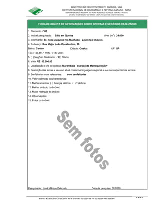 MINISTÉRIO DO DESENVOLVIMENTO AGRÁRIO - MDA
INSTITUTO NACIONAL DE COLONIZAÇÃO E REFORMA AGRÁRIA - INCRA
SUPERINTENDÊNCIA REGIONAL DO INCRA NO ESTADO DO RIO DE JANEIRO / SR-07(T)
DIVISÃO DE OBTENÇÃO DE TERRAS E IMPLANTAÇÃO DE ASSENTAMENTOS
Fl. 56 de 72
Endereço: Rua Santo Amaro, nº. 28 – Glória - Rio de Janeiro/RJ - Cep: 22.211-230 - Tel. (s): (21) 2224-6363 / 2224-3579.
1. Elemento n
o
05
2. Imóvel pesquisado: Sítio em Queluz Área (m
2
): 24.000
3. Informante: Sr. Nélio Augusto Rio Machado - Lourenço Imóveis
Bairro: Centro Cidade: Queluz UF: SP
Tel.: (12) 3147-1100 / 3147-2274
5. ( ) Negócio Realizado ( X ) Oferta
6. Valor R$: 50.000,00
9. Benfeitorias mais relevantes: sem benfeitorias
10. Valor estimado das benfeitorias:
11. Melhoramentos: ( ) Energia elétrica ( ) Telefone
12. Melhor atributo do Imóvel:
13. Maior restrição do imóvel:
15. Fotos do imóvel:
Pesquisador: José Mário e Deborah Data da pesquisa: 02/2010
8. Descrição das terras e seu uso atual conforme linguagem regional e sua correspondência técnica:
14. Observações:
FICHA DE COLETA DE INFORMAÇÕES SOBRE OFERTAS E NEGÓCIOS REALIZADOS
4. Endereço: Rua Major João Constantino, 26
7. Localização e via de acesso: Marambaia - estrada da Mantiqueira/SP
 