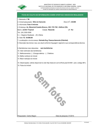 MINISTÉRIO DO DESENVOLVIMENTO AGRÁRIO - MDA
INSTITUTO NACIONAL DE COLONIZAÇÃO E REFORMA AGRÁRIA - INCRA
SUPERINTENDÊNCIA REGIONAL DO INCRA NO ESTADO DO RIO DE JANEIRO / SR-07(T)
DIVISÃO DE OBTENÇÃO DE TERRAS E IMPLANTAÇÃO DE ASSENTAMENTOS
Fl. 57 de 72
Endereço: Rua Santo Amaro, nº. 28 – Glória - Rio de Janeiro/RJ - Cep: 22.211-230 - Tel. (s): (21) 2224-6363 / 2224-3579.
1. Elemento n
o
06
2. Imóvel pesquisado: Sítio em Itamonte Área (m
2
): 20.000
3. Informante: Fase 4 Imóveis
Bairro: Jardim Tropical Cidade: Resende UF: RJ
Tel.: (24) 3355-3006
5. ( ) Negócio Realizado ( X ) Oferta
6. Valor R$: 34.000,00
9. Benfeitorias mais relevantes: sem benfeitorias
10. Valor estimado das benfeitorias:
11. Melhoramentos: ( ) Energia elétrica ( ) Telefone
12. Melhor atributo do Imóvel:
13. Maior restrição do imóvel:
15. Fotos do imóvel:
Pesquisador: Carlos Magno Data da pesquisa: 01/2010
14. Observações: (oferta disponível no site http://www.bir.com.br/ficha.php?id=881, sob o código 881)
FICHA DE COLETA DE INFORMAÇÕES SOBRE OFERTAS E NEGÓCIOS REALIZADOS
4. Endereço: Av. Marechal Castelo Branco, 355 / 701-702 - Edifício CDL
7. Localização e via de acesso: Estrada Eng. Passos-Itamonte (Palmital)
8. Descrição das terras e seu uso atual conforme linguagem regional e sua correspondência técnica:
 
