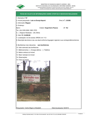 MINISTÉRIO DO DESENVOLVIMENTO AGRÁRIO - MDA
INSTITUTO NACIONAL DE COLONIZAÇÃO E REFORMA AGRÁRIA - INCRA
SUPERINTENDÊNCIA REGIONAL DO INCRA NO ESTADO DO RIO DE JANEIRO / SR-07(T)
DIVISÃO DE OBTENÇÃO DE TERRAS E IMPLANTAÇÃO DE ASSENTAMENTOS
Fl. 58 de 72
Endereço: Rua Santo Amaro, nº. 28 – Glória - Rio de Janeiro/RJ - Cep: 22.211-230 - Tel. (s): (21) 2224-6363 / 2224-3579.
1. Elemento n
o
07
2. Imóvel pesquisado: Lote na Granja Itaporã Área (m
2
): 20.000
3. Informante: Wagner
Bairro: Cidade: Engenheiro Passos UF: RJ
Tel.: (24) 3355-3006 / 9991-7070
5. ( ) Negócio Realizado ( X ) Oferta
6. Valor R$: 34.000,00
9. Benfeitorias mais relevantes: sem benfeitorias
10. Valor estimado das benfeitorias:
11. Melhoramentos: ( ) Energia elétrica ( ) Telefone
12. Melhor atributo do Imóvel:
13. Maior restrição do imóvel:
15. Fotos do imóvel:
Pesquisador: Carlos Magno e Elizabeth Data da pesquisa: 02/2010
14. Observações:
FICHA DE COLETA DE INFORMAÇÕES SOBRE OFERTAS E NEGÓCIOS REALIZADOS
4. Endereço:
7. Localização e via de acesso: BR354, km 11,5
8. Descrição das terras e seu uso atual conforme linguagem regional e sua correspondência técnica:
 