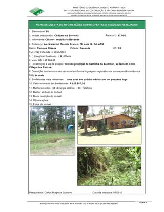 MINISTÉRIO DO DESENVOLVIMENTO AGRÁRIO - MDA
INSTITUTO NACIONAL DE COLONIZAÇÃO E REFORMA AGRÁRIA - INCRA
SUPERINTENDÊNCIA REGIONAL DO INCRA NO ESTADO DO RIO DE JANEIRO / SR-07(T)
DIVISÃO DE OBTENÇÃO DE TERRAS E IMPLANTAÇÃO DE ASSENTAMENTOS
Fl. 59 de 72
Endereço: Rua Santo Amaro, nº. 28 – Glória - Rio de Janeiro/RJ - Cep: 22.211-230 - Tel. (s): (21) 2224-6363 / 2224-3579.
1. Elemento n
o
08
2. Imóvel pesquisado: Chácara na Serrinha Área (m
2
): 17.000
3. Informante: Clífano - Imobiliária Resende
Bairro: Campos Elíseos Cidade: Resende UF: RJ
Tel.: (24) 3354-0441 / 9831-3681
5. ( ) Negócio Realizado ( X ) Oferta
6. Valor R$: 150.000,00
70% de mata
9. Benfeitorias mais relevantes: uma casa em padrão médio com um pequeno lago
10. Valor estimado das benfeitorias: R$ 65.807,56
11. Melhoramentos: ( X ) Energia elétrica ( X ) Telefone
12. Melhor atributo do Imóvel:
13. Maior restrição do imóvel:
15. Fotos do imóvel:
Pesquisador: Carlos Magno e Gustavo Data da pesquisa: 01/2010
8. Descrição das terras e seu uso atual conforme linguagem regional e sua correspondência técnica:
14. Observações:
FICHA DE COLETA DE INFORMAÇÕES SOBRE OFERTAS E NEGÓCIOS REALIZADOS
4. Endereço: Av. Marechal Castelo Branco, 76, sala 19, Ed. APM
7. Localização e via de acesso: Estrada principal da Serrinha do Alambari, ao lado do Cond.
Village das Pedras.
 