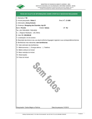 MINISTÉRIO DO DESENVOLVIMENTO AGRÁRIO - MDA
INSTITUTO NACIONAL DE COLONIZAÇÃO E REFORMA AGRÁRIA - INCRA
SUPERINTENDÊNCIA REGIONAL DO INCRA NO ESTADO DO RIO DE JANEIRO / SR-07(T)
DIVISÃO DE OBTENÇÃO DE TERRAS E IMPLANTAÇÃO DE ASSENTAMENTOS
Fl. 60 de 72
Endereço: Rua Santo Amaro, nº. 28 – Glória - Rio de Janeiro/RJ - Cep: 22.211-230 - Tel. (s): (21) 2224-6363 / 2224-3579.
1. Elemento n
o
09
2. Imóvel pesquisado: Gleba 3 Área (m
2
): 21.000
3. Informante: Jimmy Imóveis
Bairro: Penedo Cidade: Itatiaia UF: RJ
Tel.: (24) 7835-6029 / 7835-6030
5. ( ) Negócio Realizado ( X ) Oferta
6. Valor R$: 250.000,00
9. Benfeitorias mais relevantes: sem benfeitorias
10. Valor estimado das benfeitorias:
11. Melhoramentos: ( ) Energia elétrica ( ) Telefone
12. Melhor atributo do Imóvel:
13. Maior restrição do imóvel:
15. Fotos do imóvel:
Pesquisador: Carlos Magno e Patrícia Data da pesquisa: 01/2010
7. Localização e via de acesso:
8. Descrição das terras e seu uso atual conforme linguagem regional e sua correspondência técnica:
14. Observações:
FICHA DE COLETA DE INFORMAÇÕES SOBRE OFERTAS E NEGÓCIOS REALIZADOS
4. Endereço: Shopping dos Duendes, loja 28
 