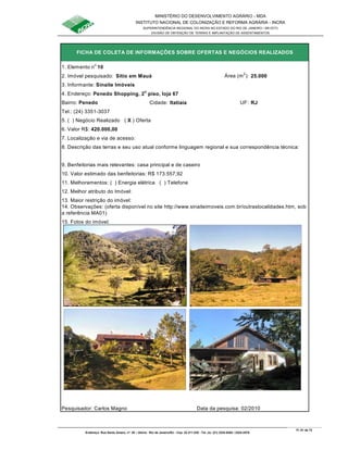 MINISTÉRIO DO DESENVOLVIMENTO AGRÁRIO - MDA
INSTITUTO NACIONAL DE COLONIZAÇÃO E REFORMA AGRÁRIA - INCRA
SUPERINTENDÊNCIA REGIONAL DO INCRA NO ESTADO DO RIO DE JANEIRO / SR-07(T)
DIVISÃO DE OBTENÇÃO DE TERRAS E IMPLANTAÇÃO DE ASSENTAMENTOS
Fl. 61 de 72
Endereço: Rua Santo Amaro, nº. 28 – Glória - Rio de Janeiro/RJ - Cep: 22.211-230 - Tel. (s): (21) 2224-6363 / 2224-3579.
1. Elemento n
o
10
2. Imóvel pesquisado: Sítio em Mauá Área (m
2
): 25.000
3. Informante: Sinaite Imóveis
Bairro: Penedo Cidade: Itatiaia UF: RJ
Tel.: (24) 3351-3037
5. ( ) Negócio Realizado ( X ) Oferta
6. Valor R$: 420.000,00
9. Benfeitorias mais relevantes: casa principal e de caseiro
10. Valor estimado das benfeitorias: R$ 173.557,92
11. Melhoramentos: ( ) Energia elétrica ( ) Telefone
12. Melhor atributo do Imóvel:
13. Maior restrição do imóvel:
15. Fotos do imóvel:
Pesquisador: Carlos Magno Data da pesquisa: 02/2010
8. Descrição das terras e seu uso atual conforme linguagem regional e sua correspondência técnica:
14. Observações: (oferta disponível no site http://www.sinaiteimoveis.com.br/outraslocalidades.htm, sob
a referência MA01)
FICHA DE COLETA DE INFORMAÇÕES SOBRE OFERTAS E NEGÓCIOS REALIZADOS
4. Endereço: Penedo Shopping, 2
o
piso, loja 67
7. Localização e via de acesso:
 