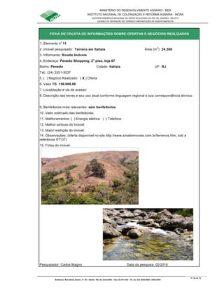 MINISTÉRIO DO DESENVOLVIMENTO AGRÁRIO - MDA
INSTITUTO NACIONAL DE COLONIZAÇÃO E REFORMA AGRÁRIA - INCRA
SUPERINTENDÊNCIA REGIONAL DO INCRA NO ESTADO DO RIO DE JANEIRO / SR-07(T)
DIVISÃO DE OBTENÇÃO DE TERRAS E IMPLANTAÇÃO DE ASSENTAMENTOS
Fl. 62 de 72
Endereço: Rua Santo Amaro, nº. 28 – Glória - Rio de Janeiro/RJ - Cep: 22.211-230 - Tel. (s): (21) 2224-6363 / 2224-3579.
1. Elemento no
11
2. Imóvel pesquisado: Terreno em Itatiaia Área (m
2
): 24.300
3. Informante: Sinaite Imóveis
Bairro: Penedo Cidade: Itatiaia UF: RJ
Tel.: (24) 3351-3037
5. ( ) Negócio Realizado ( X ) Oferta
6. Valor R$: 150.000,00
8. Descrição das terras e seu uso atual conforme linguagem regional e sua correspondência técnica:
9. Benfeitorias mais relevantes: sem benfeitorias
10. Valor estimado das benfeitorias:
11. Melhoramentos: ( ) Energia elétrica ( ) Telefone
12. Melhor atributo do Imóvel:
13. Maior restrição do imóvel:
15. Fotos do imóvel:
Pesquisador: Carlos Magno Data da pesquisa: 02/2010
7. Localização e via de acesso:
FICHA DE COLETA DE INFORMAÇÕES SOBRE OFERTAS E NEGÓCIOS REALIZADOS
4. Endereço: Penedo Shopping, 2o
piso, loja 67
14. Observações: (oferta disponível no site http://www.sinaiteimoveis.com.br/terrenos.htm, sob a
referência ITTO7)
 