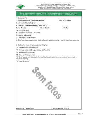 MINISTÉRIO DO DESENVOLVIMENTO AGRÁRIO - MDA
INSTITUTO NACIONAL DE COLONIZAÇÃO E REFORMA AGRÁRIA - INCRA
SUPERINTENDÊNCIA REGIONAL DO INCRA NO ESTADO DO RIO DE JANEIRO / SR-07(T)
DIVISÃO DE OBTENÇÃO DE TERRAS E IMPLANTAÇÃO DE ASSENTAMENTOS
Fl. 63 de 72
Endereço: Rua Santo Amaro, nº. 28 – Glória - Rio de Janeiro/RJ - Cep: 22.211-230 - Tel. (s): (21) 2224-6363 / 2224-3579.
1. Elemento n
o
12
2. Imóvel pesquisado: Terreno na Serrinha Área (m
2
): 15.660
3. Informante: Sinaite Imóveis
Bairro: Penedo Cidade: Itatiaia UF: RJ
Tel.: (24) 3351-3037
5. ( ) Negócio Realizado ( X ) Oferta
6. Valor R$: 150.000,00
8. Descrição das terras e seu uso atual conforme linguagem regional e sua correspondência técnica:
9. Benfeitorias mais relevantes: sem benfeitorias
10. Valor estimado das benfeitorias:
11. Melhoramentos: ( ) Energia elétrica ( ) Telefone
12. Melhor atributo do Imóvel:
13. Maior restrição do imóvel:
15. Fotos do imóvel:
Pesquisador: Carlos Magno Data da pesquisa: 02/2010
7. Localização e via de acesso:
FICHA DE COLETA DE INFORMAÇÕES SOBRE OFERTAS E NEGÓCIOS REALIZADOS
14. Observações: (oferta disponível no site http://www.sinaiteimoveis.com.br/terrenos.htm, sob a
referência SET02)
4. Endereço: Penedo Shopping, 2o
piso, loja 67
 