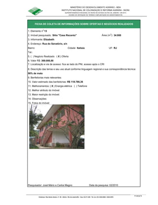 MINISTÉRIO DO DESENVOLVIMENTO AGRÁRIO - MDA
INSTITUTO NACIONAL DE COLONIZAÇÃO E REFORMA AGRÁRIA - INCRA
SUPERINTENDÊNCIA REGIONAL DO INCRA NO ESTADO DO RIO DE JANEIRO / SR-07(T)
DIVISÃO DE OBTENÇÃO DE TERRAS E IMPLANTAÇÃO DE ASSENTAMENTOS
Fl. 64 de 72
Endereço: Rua Santo Amaro, nº. 28 – Glória - Rio de Janeiro/RJ - Cep: 22.211-230 - Tel. (s): (21) 2224-6363 / 2224-3579.
1. Elemento n
o
13
2. Imóvel pesquisado: Sítio "Casa Recanto" Área (m
2
): 34.000
3. Informante: Elizabeth
Bairro: Cidade: Itatiaia UF: RJ
Tel.:
5. ( ) Negócio Realizado ( X ) Oferta
6. Valor R$: 300.000,00
8. Descrição das terras e seu uso atual conforme linguagem regional e sua correspondência técnica:
90% de mata
9. Benfeitorias mais relevantes:
10. Valor estimado das benfeitorias: R$ 118.786,36
11. Melhoramentos: ( X ) Energia elétrica ( ) Telefone
12. Melhor atributo do Imóvel:
13. Maior restrição do imóvel:
15. Fotos do imóvel:
Pesquisador: José Mário e Carlos Magno Data da pesquisa: 02/2010
14. Observações:
FICHA DE COLETA DE INFORMAÇÕES SOBRE OFERTAS E NEGÓCIOS REALIZADOS
7. Localização e via de acesso: fica ao lado do PNI, acesso após o CRI
4. Endereço: Rua do Sanatório, s/n
 